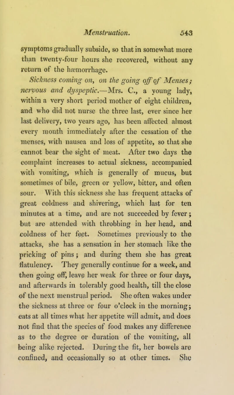 symptoms gradually subside, so that in somewhat more than twenty-four hours she recovered, without any return of the haemorrhage. Sickness coming on, on the going off of Menses ; nervous and dyspeptic.—Mrs. C., a young lady, within a very short period mother of eight children, and who did not nurse the three last, ever since her last delivery, two years ago, has been affected almost every month immediately after the cessation of the menses, with nausea and loss of appetite, so that she cannot bear the sight of meat. After two days the complaint increases to actual sickness, accompanied with vomiting, which is generally of mucus, but sometimes of bile, green or yellow, bitter, and often sour. With this sickness she has frequent attacks of great coldness and shivering, which last for ten minutes at a time, and are not succeeded by fever; but are attended with throbbing in her head, and coldness of her feet. Sometimes previously to the attacks, she has a sensation in her stomach like the pricking of pins; and during them she has great flatulency. They generally continue for a week, and then going off, leave her weak for three or four days, and afterwards in tolerably good health, till the close of the next menstrual period. She often wakes under the sickness at three or four o’clock in the morning; eats at all times what her appetite will admit, and does not find that the species of food makes any difference as to the degree or duration of the vomiting, all being alike rejected. During the fit, her bowels are confined, and occasionally so at other times. She