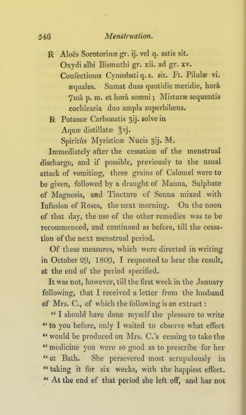 546 Menstruation. R Aloes Soco tori nee gr. ij. vel q. satis sit. Oxydi albi Bismuthi gr. xii. ad gr. xv. Confectioms Cynosbati q. s. sic. Ft. Pilulae vi. aequales. Sumat duas quotidie meridie, hora 7ma p. m. et hora somni; Misturae sequentis cochlearia duo ampla superbibens. R Potassce Carbonatis 3ij. solve in Aquas distillatag ^vj. Spiritus Myristicae Nucis 3ij. M. Immediately after the cessation of the menstrual discharge, and if possible, previously to the usual attack of vomiting, three grains of Calomel were to be given, followed by a draught of Manna, Sulphate of Magnesia, and Tincture of Senna mixed with Infusion of Roses, the next morning. On the noon of that day, the use of the other remedies was to be recommenced, and continued as before, till the cessa- tion of the next menstrual period. Of these measures, which were directed in writing in October 29, 1809, I requested to hear the result, at the end of the period specified. It was not, however, till the first week in the January following, that I received a letter from the husband of Mrs. C., of which the following is an extract: “ I should have done myself the pleasure to write “ to you before, only I waited to observe what effect “ would be produced on Mrs. C.’s ceasing to take the “ medicine you were so good as to prescribe for her “ at Bath. She persevered most scrupulously in “ taking it for six weeks, with the happiest effect. “ At the end of that period she left off, and has not