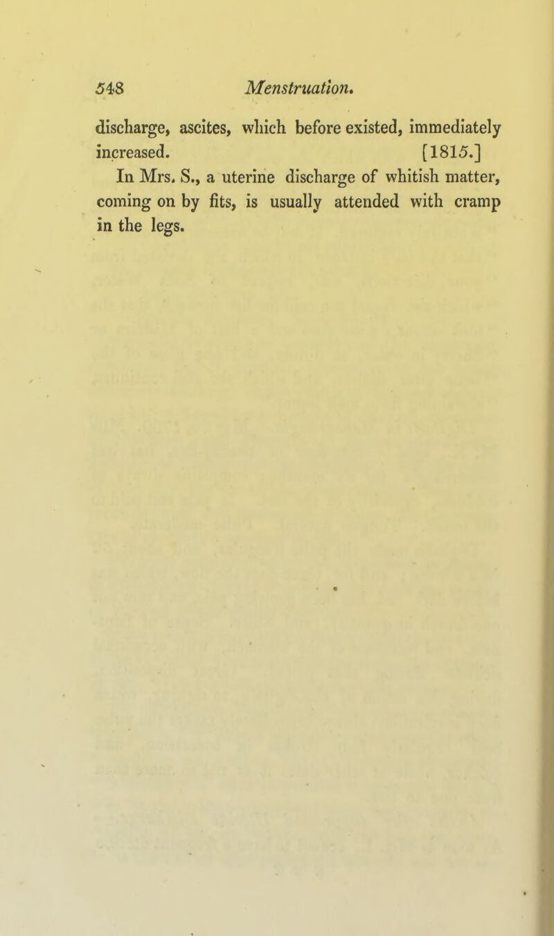 discharge, ascites, which before existed, immediately increased. [1815.] In Mrs. S., a uterine discharge of whitish matter, coming on by fits, is usually attended with cramp in the legs.