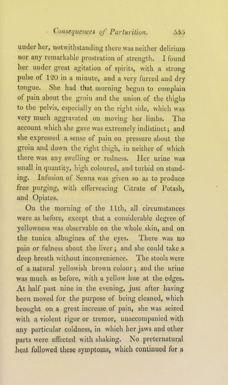 under her, notwithstanding there was neither delirium nor any remarkable prostration of strength. I found her under great agitation of spirits, with a strong pulse of 120 in a minute, and a very furred and dry tongue. She had that morning begun to complain of pain about the groin and the union of the thighs to the pelvis, especially on the right side, which was very much aggravated on moving her limbs. The account which she gave was extremely indistinct; and she expressed a sense of pain on pressure about the groin and down the right thigh, in neither of which there was any swelling or redness. Her urine was small in quantity, high coloured, and turbid on stand- ing. Infusion of Senna was given so as to produce free purging, with effervescing Citrate of Potash, and Opiates. On the morning of the 11th, all circumstances were as before, except that a considerable degree of yellowness was observable on the whole skin, and on the tunica albuginea of the eyes. There was no pain or fulness about the liver; and she could take a deep breath without inconvenience. The stools were of a natural yellowish brown colour; and the urine was much as before, with a yellow hue at the edges. At half past nine in the evening, just after having been moved for the purpose of being cleaned, which brought on a great increase of pain, she was seized with a violent rigor or tremor, unaccompanied with any particular coldness, in which her jaws and other parts were affected with shaking. No preternatural heat followed these symptoms, which continued for a