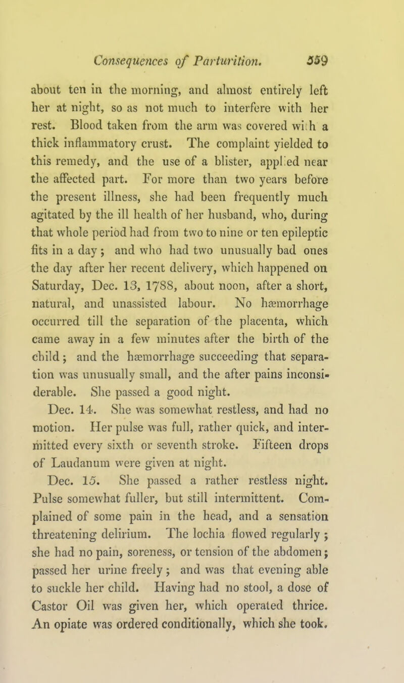 about ten in the morning, and almost entirely left her at night, so as not much to interfere with her rest. Blood taken from the arm was covered wi: h a thick inflammatory crust. The complaint yielded to this remedy, and the use of a blister, applied near the affected part. For more than two years before the present illness, she had been frequently much agitated by the ill health of her husband, who, during that whole period had from two to nine or ten epileptic fits in a day ; and who had two unusually bad ones the day after her recent delivery, which happened on Saturday, Dec. 13, 17SS, about noon, after a short, natural, and unassisted labour. No haemorrhage occurred till the separation of the placenta, which came away in a few minutes after the birth of the child ; and the haemorrhage succeeding that separa- tion was unusually small, and the after pains inconsi- derable. She passed a good night. Dec. 14. She was somewhat restless, and had no motion. Her pulse was full, rather quick, and inter- mitted every sixth or seventh stroke. Fifteen drops of Laudanum were given at night. Dec. 15. She passed a rather restless night. Pulse somewhat fuller, but still intermittent. Com- plained of some pain in the head, and a sensation threatening delirium. The lochia flowed regularly ; she had no pain, soreness, or tension of the abdomen; passed her urine freely ; and was that evening able to suckle her child. Having had no stool, a dose of Castor Oil was given her, which operated thrice. An opiate was ordered conditionally, which she took.