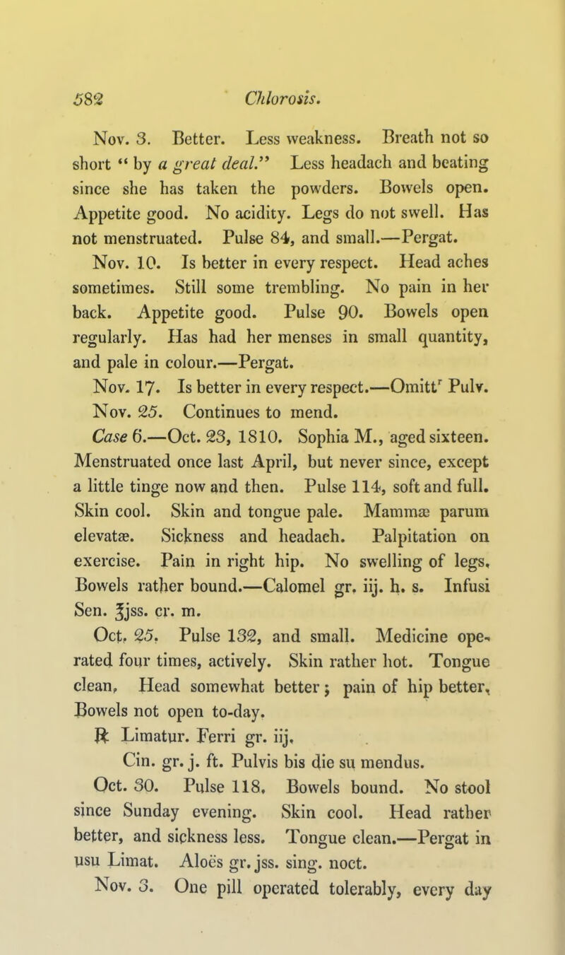 Nov. 3. Better. Less weakness. Breath not so short “ by a great deal.” Less headach and beating since she has taken the powders. Bowels open. Appetite good. No acidity. Legs do not swell. Has not menstruated. Pulse 84, and small.—Pergat. Nov. 10. Is better in every respect. Head aches sometimes. Still some trembling. No pain in her back. Appetite good. Pulse 90. Bowels open regularly. Has had her menses in small quantity, and pale in colour.—Pergat. Nov. 17. Is better in every respect.—Omittr Pulv. Nov. 25. Continues to mend. Case 6.—Oct. 23, 1810. Sophia M., aged sixteen. Menstruated once last April, but never since, except a little tinge now and then. Pulse 114, soft and full. Skin cool. Skin and tongue pale. Mammae parurn elevatae. Sickness and headach. Palpitation on exercise. Pain in right hip. No swelling of legs. Bowels rather bound.—Calomel gr. iij. h. s. Infusi Sen. ^jss. cr. m. Oct. 25, Pulse 132, and small. Medicine ope* rated four times, actively. Skin rather hot. Tongue clean, Head somewhat better j pain of hip better. Bowels not open to-day. ft Limatyr. Ferri gr. iij, Cin. gr. j. ft. Pulvis bis die su mendus. Oct. 30. Pulse 118, Bowels bound. No steol since Sunday evening. Skin cool. Head rather better, and sickness less. Tongue clean.—Pergat in ysu Limat. Aloes gr. jss. sing. noct. Nov. 3. One pill operated tolerably, every day