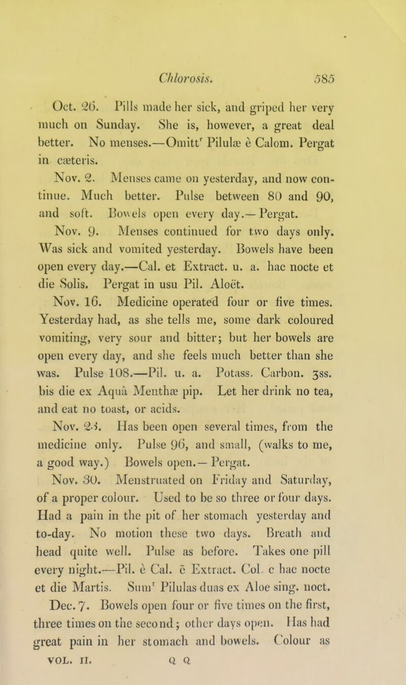 Oct. 26. Pills made her sick, and griped her very much on Sunday. She is, however, a great deal better. No menses.—Omittr Pilulae e Calom. Pergat in creteris. Nov. 2. Menses came on yesterday, and now con- tinue. Much better. Pulse between 80 and 90, and soft. Bowels open every day.—Pergat. Nov. 9. Menses continued for two days only. Was sick and vomited yesterday. Bowels have been open every day.—Cal. et Extract, u. a. hac nocte et die Solis. Pergat in usu Pil. Aloet. Nov. 16. Medicine operated four or five times. Yesterday had, as she tells me, some dark coloured vomiting, very sour and bitter; but her bowels are open every day, and she feels much better than she was. Pulse 108.—Pil. u. a. Potass. Carbon. 3ss. bis die ex Aqua Menthae pip. Let her drink no tea, and eat no toast, or acids. Nov. 21. Has been open several times, from the medicine only. Pulse 96, and small, (walks to me, a good way.) Bowels open.— Pergat. Nov. 30. Menstruated on Friday and Saturday, of a proper colour. Used to be so three or four days. Had a pain in the pit of her stomach yesterday and to-day. No motion these two days. Breath and head quite well. Pulse as before. Takes one pill every night.—Pil. e Cal. e Extract. Col. c hac nocte et die Martis. Sum' Pilulas duas ex Aloe sing. noct. Dec. 7* Bowels open four or five times on the first, three times on the second; other days open. 1 las had great pain in her stomach and bowels. Colour as VOL. II. Q Q