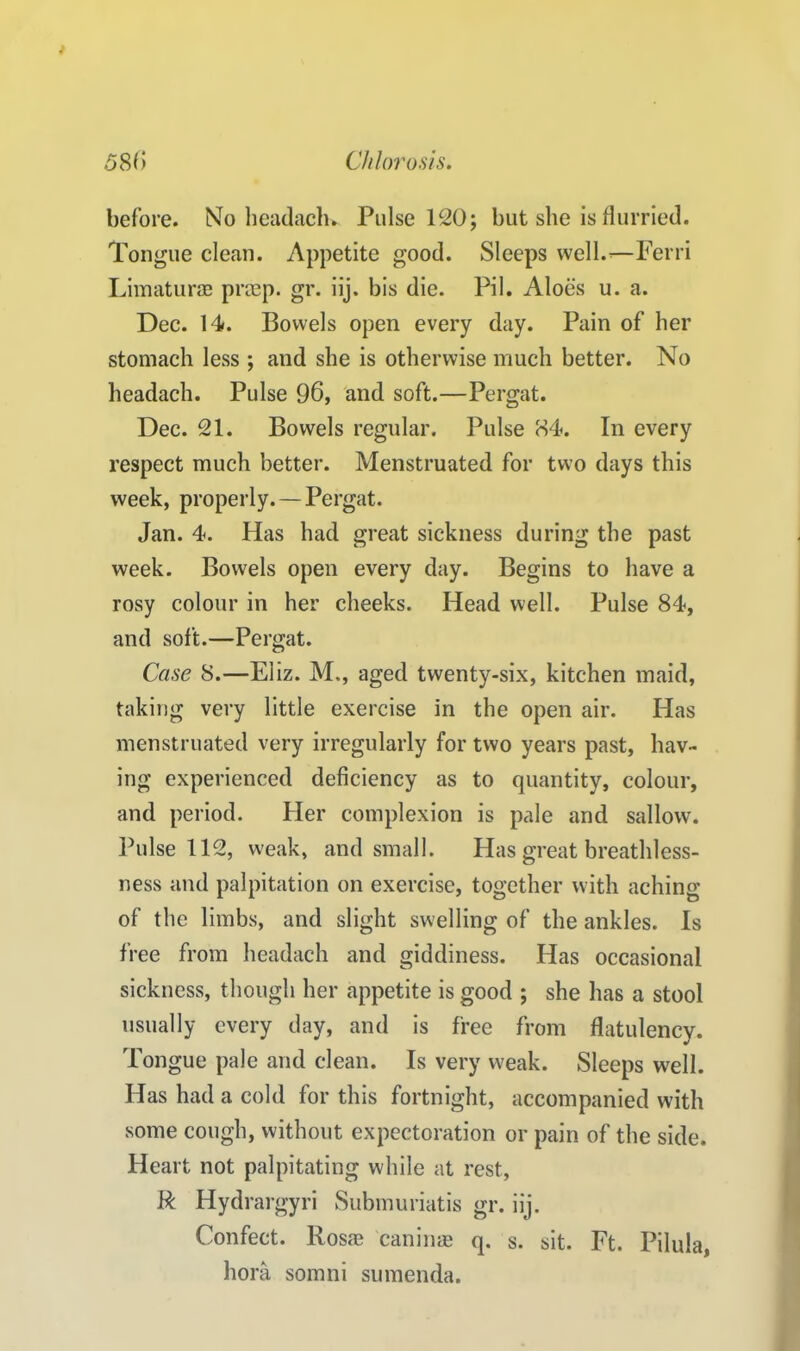 before. No headach* Pulse 120; but she is flurried. Tongue clean. Appetite good. Sleeps well.’—Ferri Limaturas prcep. gr. iij. bis die. Pil. Aloes u. a. Dec. 14. Bowels open every day. Pain of her stomach less ; and she is otherwise much better. No headach. Pulse 96, and soft.—Pergat. Dec. 21. Bowels regular. Pulse 84. In every respect much better. Menstruated for two days this week, properly. — Pergat. Jan. 4. Has had great sickness during the past week. Bowels open every day. Begins to have a rosy colour in her cheeks. Head well. Pulse 84, and soft.—Pergat. Case S.—Eliz. M,, aged twenty-six, kitchen maid, taking very little exercise in the open air. Has menstruated very irregularly for two years past, hav- ing experienced deficiency as to quantity, colour, and period. Her complexion is pale and sallow. Pulse 112, weak, and small. Has great breathless- ness and palpitation on exercise, together with aching of the limbs, and slight swelling of the ankles. Is free from headach and giddiness. Has occasional sickness, though her appetite is good ; she has a stool usually every day, and is free from flatulency. Tongue pale and clean. Is very weak. Sleeps well. Has had a cold for this fortnight, accompanied with some cough, without expectoration or pain of the side. Heart not palpitating while at rest, R Hydrargyri Submuriatis gr. iij. Confect. Rosas caninae q. s. sit. Ft. Pilula, hora somni sumenda.