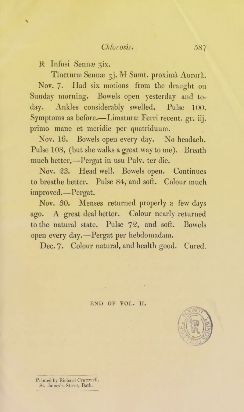 \ R Infusi Sennas 5ix. Tincture Sennae 3j. M Surnt. proximo, Aurora. Nov. 7* Had six motions from the draught on Sunday morning. Bowels open yesterday and to- day. Ankles considerably swelled. Pulse 100. Symptoms as before.—Limaturae Ferri recent, gr. iij. primo mane et meridie per quatriduum. Nov. 16. Bowels open every day. No headach. Pulse 108, (but she walks a great way to me). Breath much better,—Pergat in usu Pulv. ter die. Nov. 23. Head well. Bowels open. Continues to breathe better. Pulse 84, and soft. Colour much improved.—Pergat. Nov. SO. Menses returned properly a few days ago. A great deal better. Colour nearly returned to the natural state. Pulse 7^, and soft. Bowels open every day.—Pergat per hebdomadam. Dec. 7* Colour natural, and health good. Cured. END OF VOL. II Printed by Richard Cruttwell, St. James’s-Street, Bath.