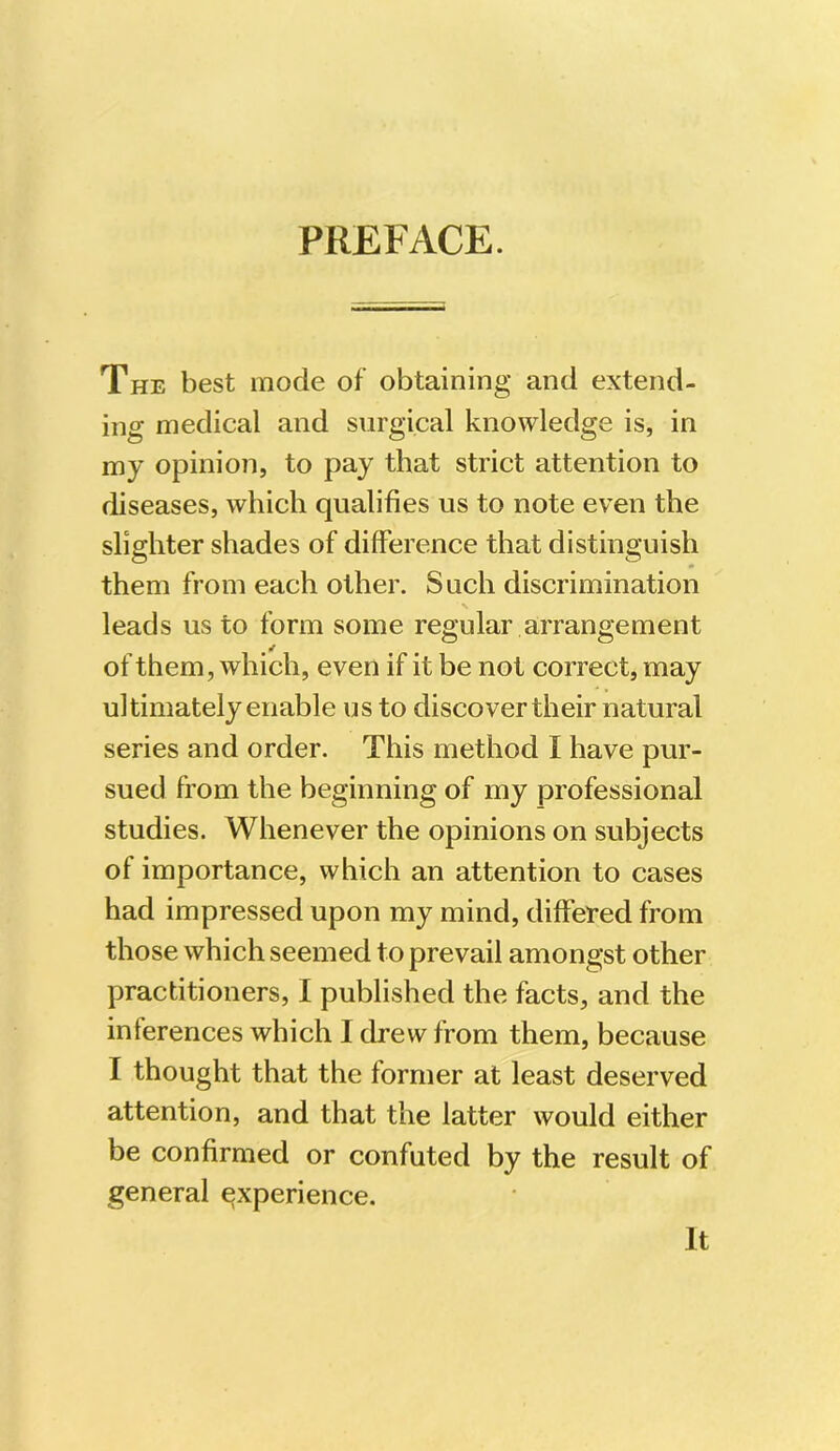 PREFACE. The best mode of obtaining and extend- ing medical and surgical knowledge is, in my opinion, to pay that strict attention to diseases, which qualifies us to note even the slighter shades of difference that distinguish them from each other. Such discrimination N leads us to form some regular arrangement of them, which, even if it be not correct, may ultimately enable us to discover their natural series and order. This method I have pur- sued from the beginning of my professional studies. Whenever the opinions on subjects of importance, which an attention to cases had impressed upon my mind, differed from those which seemed to prevail amongst other practitioners, I published the facts, and the inferences which I drew from them, because I thought that the former at least deserved attention, and that the latter would either be confirmed or confuted by the result of general experience. It