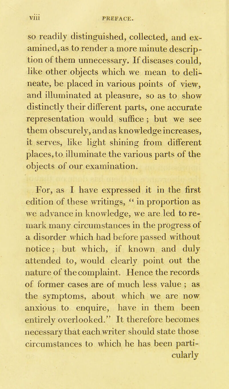 SO readily distinguished, collected, and ex- amined, as to render a more minute descrip- tion of them unnecessary. If diseases could, like other objects which we mean to deli- neate, be placed in various points of view, and illuminated at pleasure, so as to show distinctly their different parts, one accurate representation would suffice; but we see them obscurely, and as knowledge increases, it serves, like light shining from different places, to illuminate the various parts of the objects of our examination. For, as I have expressed it in the first edition of these writings, “ in proportion as we advance in knowledge, we are led to re- mark many circumstances in the progress of a disorder which had before passed without notice; but which, if known and duly attended to, would clearly point out the nature of the complaint. Hence the records of former cases are of much less value ; as the symptoms, about which we are now anxious to enquire, have in them been entirely overlooked.” It therefore becomes necessary that each writer should state those circumstances to which he has been parti- cularly