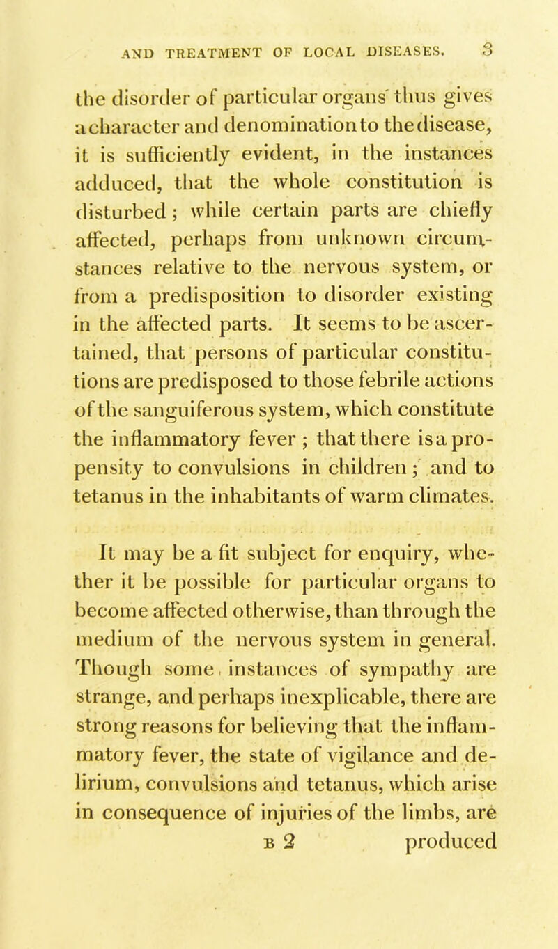 S the disorder of particular organs'thus gives a character and denomination to the disease, it is sufficiently evident, in the instances adduced, that the whole constitution is disturbed; while certain parts are chiefly affected, perhaps from unknown circum- stances relative to the nervous system, or from a predisposition to disorder existing in the affected parts. It seems to be ascer- tained, that persons of particular constitu- tions are predisposed to those febrile actions of the sanguiferous system, which constitute the inflammatory fever ; that there is a pro- pensity to convulsions in children ; and to tetanus in the inhabitants of warm climates. It may be a fit subject for enquiry, whe- ther it be possible for particular organs to become affected otherwise, than through the medium of the nervous system in general. Though some. instances of sympathy are strange, and perhaps inexplicable, there are strong reasons for believing that the inflam- matory fever, the state of vigilance and de- lirium, convulsions and tetanus, which arise in consequence of injuries of the limbs, are B 2 produced