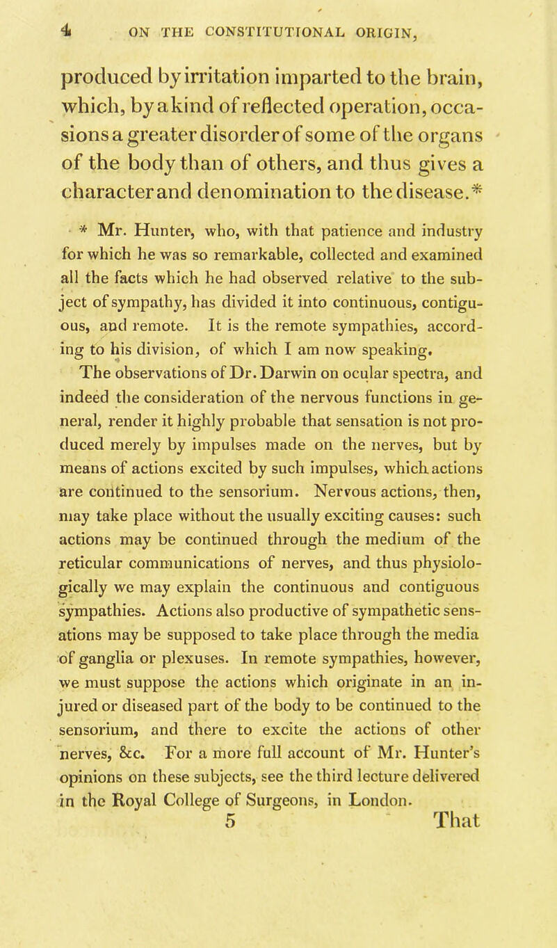 produced by irritation imparted to the brain, which, by akind of reflected operation, occa- sions a greater disorder of some of the organs of the body than of others, and thus gives a character and denomination to the disease.* * Mr. Hunter, who, with that patience and industry for which he was so remarkable, collected and examined all the facts which he had observed relative to the sub- ject of sympathy, has divided it into continuous, contigu- ous, and remote. It is the remote sympathies, accord- ing to his division, of which I am now speaking. The observations of Dr. Darwin on ocular spectra, and indeed the consideration of the nervous functions in ge- neral, render it highly probable that sensation is not pro- duced merely by impulses made on the nerves, but by means of actions excited by such impulses, which actions are continued to the sensorium. Nervous actions, then, may take place without the usually exciting causes: such actions may be continued through the medium of the reticular communications of nerves, and thus physiolo- gically we may explain the continuous and contiguous sympathies. Actions also productive of sympathetic sens- ations may be supposed to take place through the media of ganglia or plexuses. In remote sympathies, however, we must suppose the actions which originate in an in- jured or diseased part of the body to be continued to the sensorium, and there to excite the actions of other nerves, &c. For a more full account of Mr. Hunter’s opinions on these subjects, see the third lecture delivered in the Royal College of Surgeons, in London.