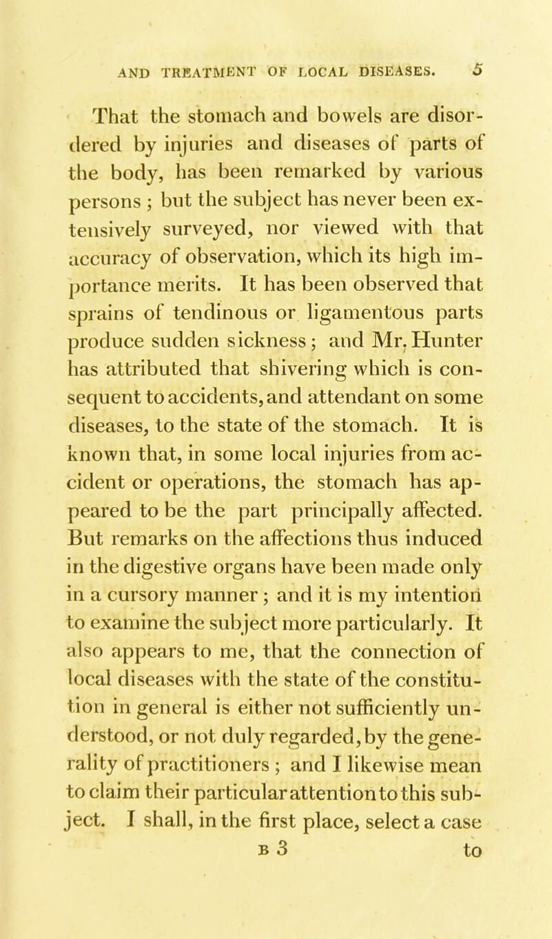 That the stomach and bowels are disor- dered by injuries and diseases of parts of the body, has been remarked by various persons ; but the subject has never been ex- tensively surveyed, nor viewed with that accuracy of observation, which its high im- ])ortance merits. It has been observed that sprains of tendinous or ligamentous parts produce sudden sickness; and Mr.Hunter has attributed that shivering which is con- sequent to accidents, and attendant on some diseases, to the state of the stomach. It is known that, in some local injuries from ac- cident or operations, the stomach has ap- peared to be the part principally affected. But remarks on the affections thus induced in the digestive organs have been made only in a cursory manner; and it is my intention to examine the subject more particularly. It also appears to me, that the connection of local diseases with the state of the constitu- tion in general is either not sufficiently un- derstood, or not duly regarded, by the gene- rality of practitioners ; and I likewise mean to claim their particular attention to this sub- ject. I shall, in the first place, select a case B 3 to