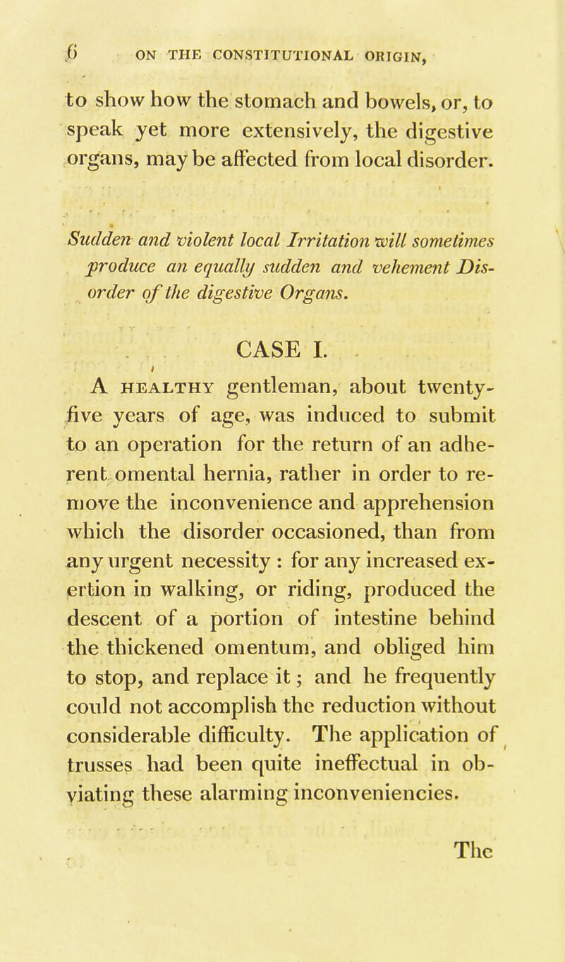 to show how the stomach and bowels, or, to speak yet more extensively, the digestive organs, may be affected from local disorder. I Sudden and violent local Irritation will sometimes 'produce an equally sudden and vehement Dis- order of the digestive Organs. CASE I. . t A HEALTHY gentleman, about twenty- five years of age, was induced to submit to an operation for the return of an adhe- rent omental hernia, rather in order to re- move the inconvenience and apprehension which the disorder occasioned, than from any urgent necessity : for any increased ex- ertion in walking, or riding, produced the descent of a portion of intestine behind the thickened omentum, and obliged him to stop, and replace it; and he frequently could not accomplish the reduction without considerable difficulty. The application of trusses had been quite ineffectual in ob- viating these alarming inconveniencies. The