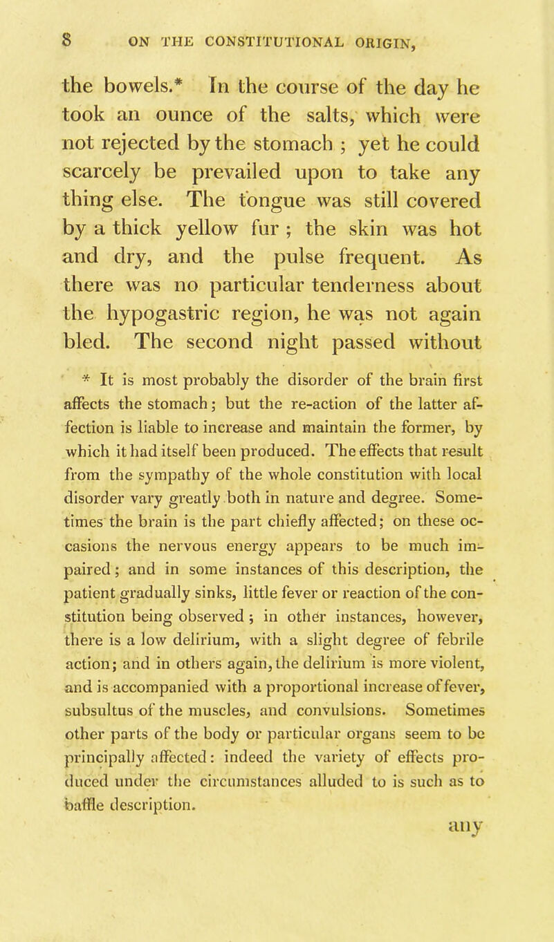 the bowels.* fn the course of the day he took an ounce of the salts, which were not rejected by the stomach ; yet he could scarcely be prevailed upon to take any thing else. The tongue was still covered by a thick yellow fur ; the skin was hot and dry, and the pulse frequent. As there was no particular tenderness about the hypogastric region, he was not again bled. The second night passed without \ * It is most probably the disorder of the brain first affects the stomach; but the re-action of the latter af- fection is liable to increase and maintain the former, by which it had itself been produced. The effects that result from the sympathy of the whole constitution with local disorder vary greatly both in nature and degree. Some- times the brain is the part chiefly affected; on these oc- casions the nervous energy appears to be much im- paired ; and in some instances of this description, the patient gradually sinks, little fever or reaction of the con- stitution being observed ; in other instances, however, there is a low delirium, with a slight degree of febrile action; and in other’s again, the delirium is more violent, and is accompanied with a proportional increase offerer, subsultus of the muscles, and convulsions. Sometimes other parts of the body or particular organs seem to be principally affected: indeed the variety of effects pro- duced under the circumstances alluded to is such as to baffle description. any