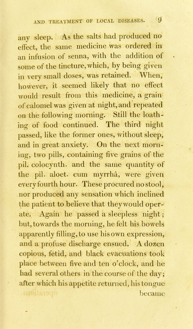 liny sleep. As the salts had produced no effect, the same medicine was ordered in an infusion of senna, with the addition of some of the tincture, which, by being given in very small doses, was retained. When, however, it seemed likely that no effect would result from this medicine, a grain of calomel was given at night, and repeated on the following morning. Still the loath- ing of food continued. The third night passed, like the former ones, without sleep, and in great anxiety. On the next morn- ing, two pills, containing five grains of the pil. colocynth. and the same quantity of the pil. aloet. cum myrrha, were given every fourth hour. These procured no stool, nor produced any sensation which inclined the patient to believe that they would oper- ate, Again he passed a sleepless night; but, towards the morning, he felt his bowels apparently filling, to use his own expression, and a profuse discharge ensued. A dozen copious, fetid, and black evacuations took place between five and ten o’clock, and he had several others in the course of the day; after which his appetite returned, his tongue became