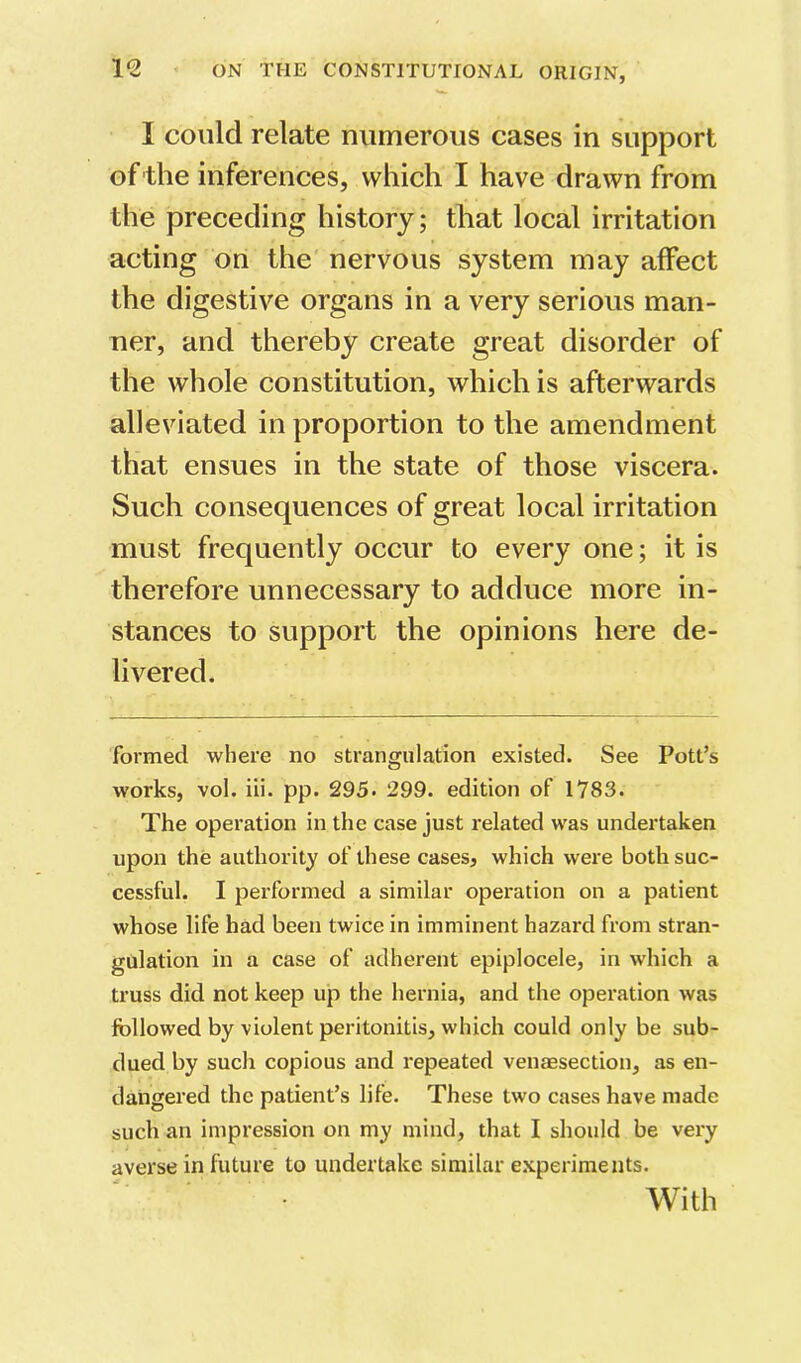 I could relate numerous cases in support of the inferences, which I have drawn from the preceding history; that local irritation acting on the nervous system may affect the digestive organs in a very serious man- ner, and thereby create great disorder of the whole constitution, which is afterwards alleviated in proportion to the amendment that ensues in the state of those viscera. Such consequences of great local irritation must frequently occur to every one; it is therefore unnecessary to adduce more in- stances to support the opinions here de- livered. formed where no strangulation existed. See Pott’s works, vol. iii. pp. 295. 299. edition of 1783. The operation in the case just related was undertaken upon the authority of these cases, which were both suc- cessful. I performed a similar operation on a patient whose life had been twice in imminent hazard from stran- gulation in a case of adherent epiplocele, in which a truss did not keep up the hernia, and the operation was followed by violent peritonitis, which could only be sub- dued by such copious and repeated venaesection, as en- dangered the patient’s life. These two cases have made such an impression on my mind, that I shoidd be very averse in future to undertake similar e.xperiments. With