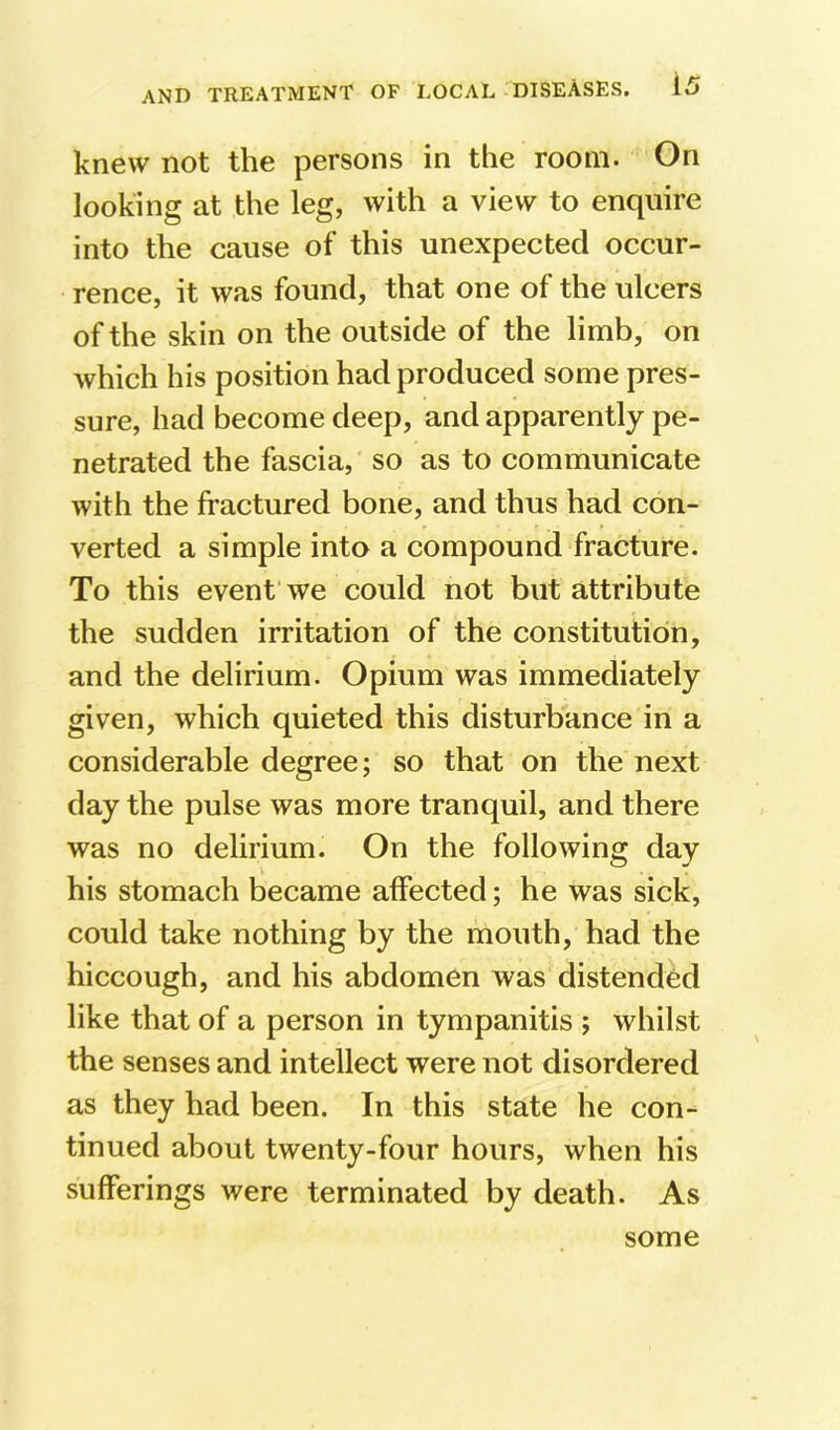 knew not the persons in the room. On looking at the leg, with a view to enquire into the cause of this unexpected occur- rence, it was found, that one of the ulcers of the skin on the outside of the limb, on which his position had produced some pres- sure, had become deep, and apparently pe- netrated the fascia, so as to communicate with the fractured bone, and thus had con- verted a simple into a compound fracture. To this event’we could not but attribute the sudden irritation of the constitution, and the delirium. Opium was immediately given, which quieted this disturbance in a considerable degree; so that on the next day the pulse was more tranquil, and there was no delirium. On the following day his stomach became affected; he was sick, could take nothing by the mouth, had the hiccough, and his abdomen was distended like that of a person in tympanitis ; whilst the senses and intellect were not disordered as they had been. In this state he con- tinued about twenty-four hours, when his sufferings were terminated by death. As some
