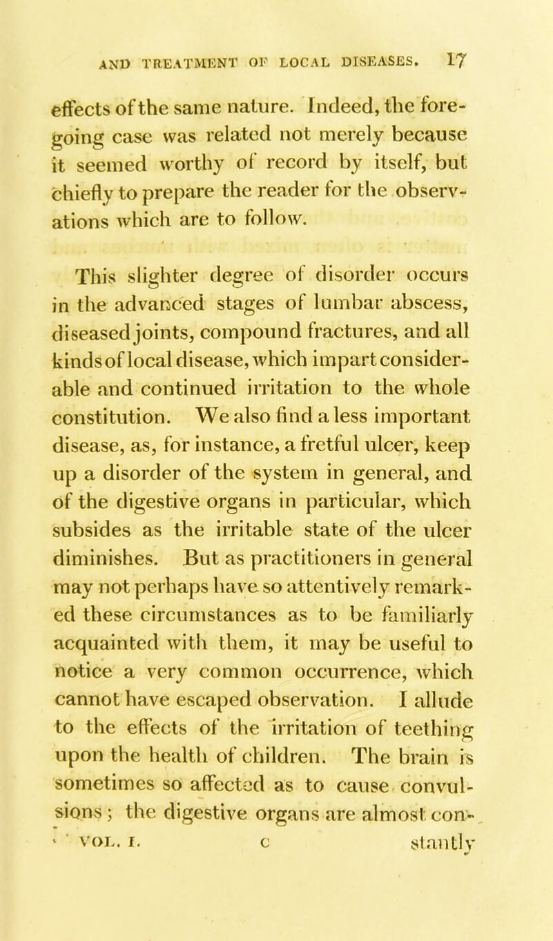 effects of the same nature. Indeed, the fore- going case was related not merely because it seemed worthy of record by itself, but chiefly to prepare the reader for the observ- ations which are to follow. This slighter flegree of disorder occurs in the advanced stages of lumbar abscess, diseased joints, compound fractures, and all kindsof local disease, which impart consider- able and continued irritation to the whole constitution. We also find a less important disease, as, for instance, a fretful ulcer, keep up a disorder of the system in general, and of the digestive organs in particular, which subsides as the irritable state of the ulcer diminishes. But as practitioners in general may not perhaps have so attentively remark- ed these circumstances as to be familiarly acquainted with them, it may be useful to notice a very common occurrence, which cannot have escaped observation. 1 allude to the effects of the irritation of teething upon the health of children. The brain is sometimes so affected as to cause convul- sions ; the digestive organs are almost con- ‘ ■ VOL. r. c staiUlv