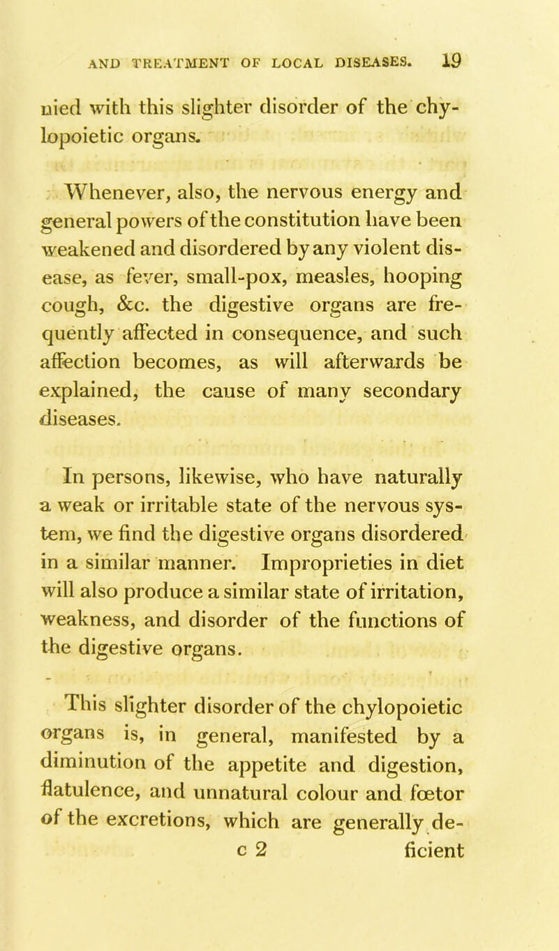 uied with this slighter disorder of the chy- lopoietic organs. Whenever, also, the nervous energy and general powers of the constitution have been weakened and disordered by any violent dis- ease, as fever, small-pox, measles, hooping cough, &c. the digestive organs are fre- quently affected in consequence, and such affection becomes, as will afterwards be explained, the cause of many secondary diseases. In persons, likewise, who have naturally a weak or irritable state of the nervous sys- tem, we find the digestive organs disordered* in a similar manner. Improprieties in diet will also produce a similar state of irritation, weakness, and disorder of the functions of the digestive organs. r 1 This slighter disorder of the chylopoietic organs is, in general, manifested by a diminution of the appetite and digestion, flatulence, and unnatural colour and foetor of the excretions, which are generally de- c 2 ficient