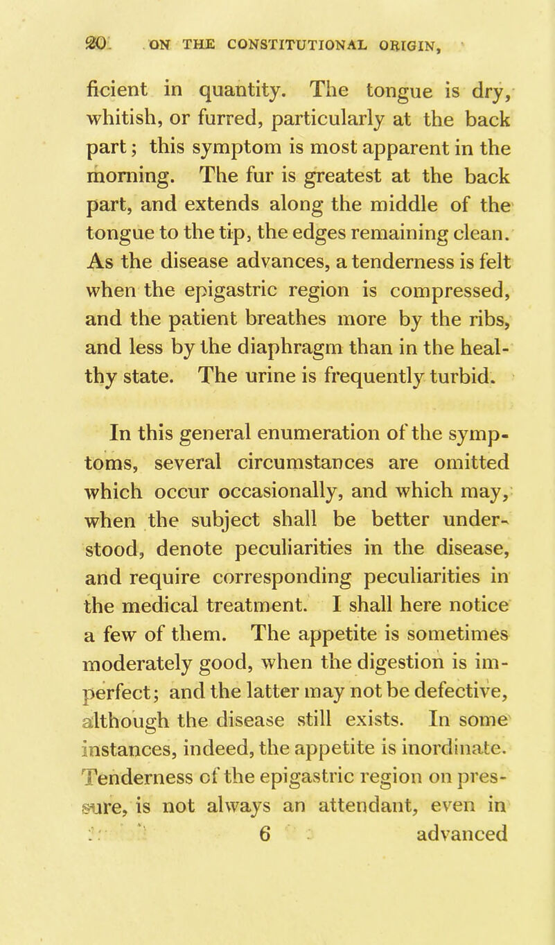 ficient in quantity. The tongue is dry, whitish, or furred, particularly at the back part; this symptom is most apparent in the moniing. The fur is greatest at the back part, and extends along the middle of the tongue to the tip, the edges remaining clean. As the disease advances, a tenderness is felt when the epigastric region is compressed, and the patient breathes more by the ribs, and less by the diaphragm than in the heal- thy state. The urine is frequently turbid. In this general enumeration of the symp- toms, several circumstances are omitted which occur occasionally, and which may, when the subject shall be better under- stood, denote peculiarities in the disease, and require corresponding peculiarities in the medical treatment. I shall here notice a few of them. The appetite is sometimes moderately good, when the digestion is im- perfect; and the latter may not be defective, although the disease .still exists. In some' instances, indeed, the appetite is inordinate. Tenderness of the epigastric region on pres- sure, is not always an attendant, ev'^en in :: ' 6 - advanced