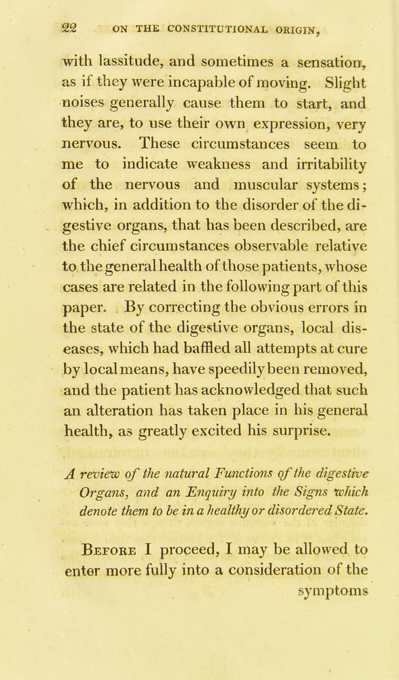 with lassitude, and sometimes a sensation, as if they were incapable of moving. Slight noises generally cause them to start, and they are, to use their own expression, very nervous. These circumstances seem to me to indicate weakness and irritability of the nervous and muscular systems; which, in addition to the disorder of the di- gestive organs, that has been described, are the chief circumstances observable relative to the general health of those patients, whose cases are related in the following part of this paper. By correcting the obvious errors in the state of the digestive organs, local dis- eases, which had baffled all attempts at cure by local means, have speedily been removed, and the patient has acknowledged that such an alteration has taken place in his general health, as greatly excited his surprise. A review of the natural Functions of the digestive Organs, and an Enquiry into the Signs which denote them to be in a healthy or disordered State. Before I proceed, I may be allowed to enter more fully into a consideration of the symptoms