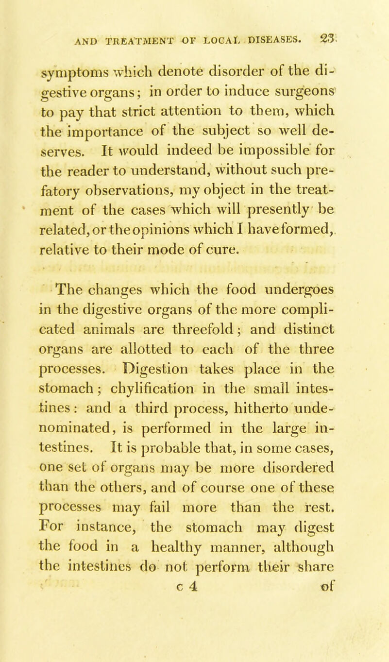 symptoms which denote disorder of the di- gestive organs; in order to induce surgeons' to pay that strict attention to them, which the importance of the subject so well de- serves. It would indeed be impossible for the reader to understand, without such pre- fatory observations, my object in the treat- ment of the cases which will presently be related, or the opinions which' I haveformed, relative to their mode of cure. The changes which the food undergoes in the digestive organs of the more compli- cated animals are threefold; and distinct organs are allotted to each of the three processes. Digestion takes place in the stomach; chylification in the small intes- tines : and a third process, hitherto unde- nominated, is performed in the large in- testines. It is probable that, in some cases, one set of organs may be more disordered than the others, and of course one of these processes may fail more than the rest. For instance, the stomach may digest the food in a healthy manner, although the intestines do not perform their share c 4 of