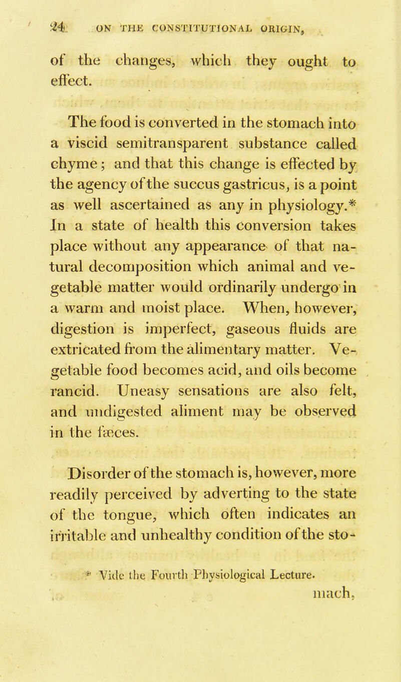 of the changes, which they ought to eflect. The food is converted in the stomach into a viscid semitransparent substance called chyme; and that this change is effected by the agency of the succus gastricus, is a point as well ascertained as any in physiology.^ In a state of health this conversion takes place without any appearance of that na- tural decomposition which animal and ve- getable matter would ordinarily undergo in a warm and moist place. When, however, digestion is imperfect, gaseous fluids are extricated from the alimentary matter. Ve- getable food becomes acid, and oils become rancid. Uneasy sensations are also felt, and undigested aliment may be observed in the faeces. Disorder of the stomach is, however, more readily perceived by adverting to the state of the tongue, which often indicates an irritable and unhealthy condition of the sto- * Vide the Fourth Physiological Lecture. niach,