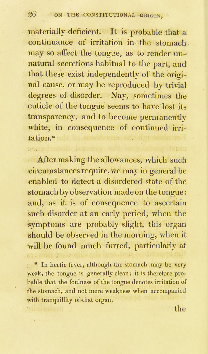 materially deficient. It is probable that a continuance of irritation in the stomach- may so affect the tongue, as to render un- natural secretions habitual to the part, and that these exist independently of the origi- nal cause, or may be reproduced by trivial degrees of disorder. Nay, sometimes the cuticle of the tongue seems to have lost its transparency, and to become permanently white, in consequence of continued irri- tation.* « I • After making the allowances, which such circumstances require, we may in general be enabled to detect a disordered state of the stomach by observation made on the tongue; and, as it is of consequence to ascertain such disorder at an early period, when the symptoms are probably slight, this organ should be observed in the morning, when it will be found much furred, particularly at * In hectic fever, although the stomach may be very weak, the tongue is generally clean; it is therefore pro- bable that the foulness of the tongue denotes irritation of the stomach, and not mere weakness when accompanied with tranquillity of4hat organ. the