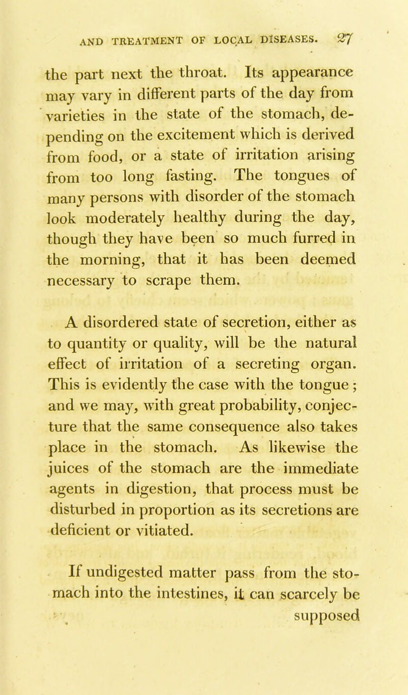 the part next the throat. Its appearance may vary in different parts of the day from varieties in the state of the stomach, de- pending on the excitement which is derived from food, or a state of irritation arising from too long fasting. The tongues of many persons with disorder of the stomach look moderately healthy during the day, though they have been so much furred in the morning, that it has been deemed necessary to scrape them. A disordered state of secretion, either as to quantity or quality, will be the natural effect of irritation of a secreting organ. This is evidently the case with the tongue ; and we may, with great probability, conjec- ture that the same consequence also takes place in the stomach. As likewise the juices of the stomach are the immediate agents in digestion, that process must be disturbed in proportion as its secretions are deficient or vitiated. If undigested matter pass from the sto- mach into the intestines, it can scarcely be supposed