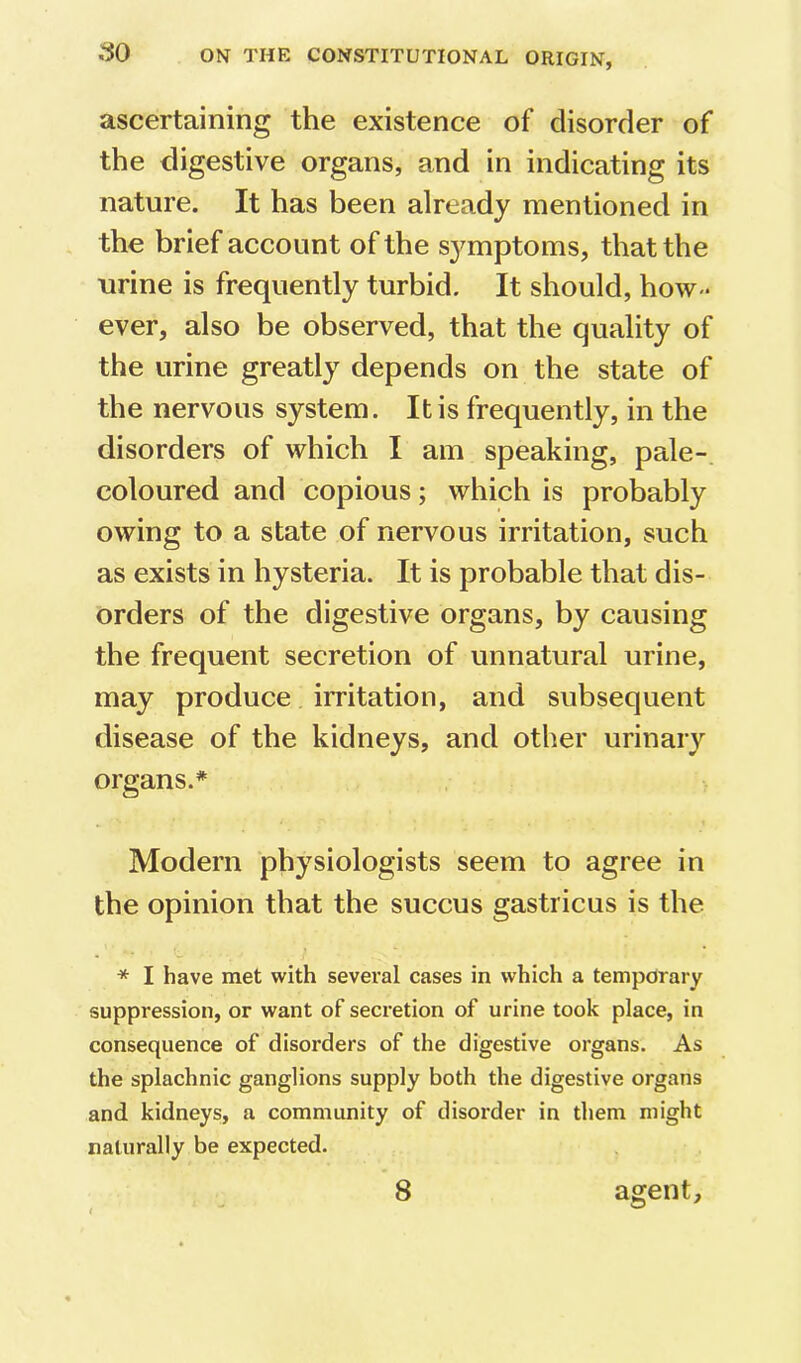 ascertaining the existence of disorder of the digestive organs, and in indicating its nature. It has been already mentioned in the brief account of the s3^mptoms, that the urine is frequently turbid. It should, how- ever, also be observed, that the quality of the urine greatly depends on the state of the nervous system. It is frequently, in the disorders of which I am speaking, pale-, coloured and copious; which is probably owing to a state of nervous irritation, such as exists in hysteria. It is probable that dis- orders of the digestive organs, by causing the frequent secretion of unnatural urine, may produce irritation, and subsequent disease of the kidneys, and other urinary organs.* Modern physiologists seem to agree in the opinion that the succus gastricus is the * I have met with several cases in which a temporary suppression, or want of secretion of urine took place, in consequence of disorders of the digestive organs. As the splachnic ganglions supply both the digestive organs and kidneys, a community of disorder in them might naturally be expected. 8 agent.