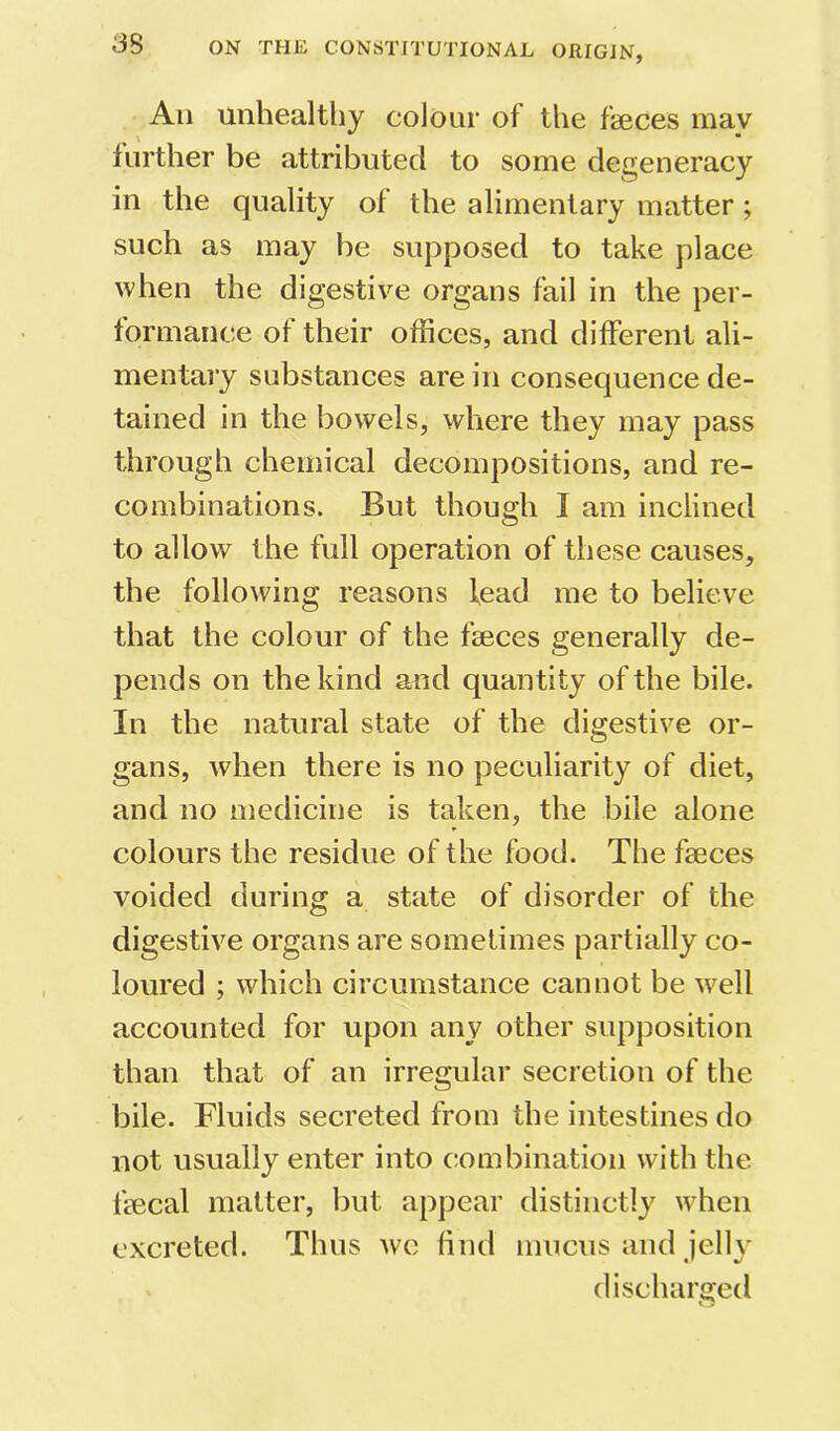 An unhealthy colour of the faeces may further be attributed to some degeneracy in the quality of the alimentary matter; such as may be supposed to take place when the digestive organs fail in the per- formance of their offices, and different ali- mentary substances are in consequence de- tained in the bowels, where they may pass through chemical decompositions, and re- combinations. But though I am inclined to allow the full operation of these causes, the following reasons lead me to believe that the colour of the faeces generally de- pends on the kind and quantity of the bile. In the natural state of the digestive or- gans, when there is no peculiarity of diet, and no medicine is taken, the bile alone colours the residue of the food. The faeces voided during a state of disorder of the digestive organs are sometimes partially co- loured ; which circumstance cannot be well accounted for upon any other supposition than that of an irregular secretion of the bile. Fluids secreted from the intestines do not usually enter into combination with the fecal matter, but appear distinctly when excreted. Thus we find mucus and iellv discharged