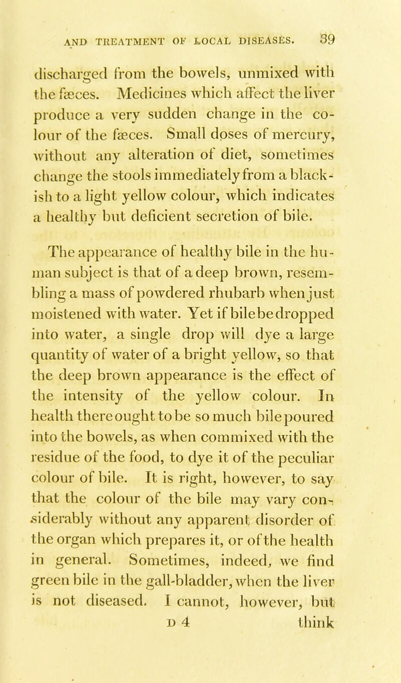 discharged from the bowels, unmixed with the faeces. Medicines which affect the liver produce a very sudden change in the co- lour of the faeces. Small doses of mercury, without any alteration of diet, sometimes change the stools immediately from a black- ish to a light yellow colour, which indicates a healthy but deficient secretion of bile. The appearance of healthy bile in the hu- man subject is that of a deep brown, resem- bling a mass of powdered rhubarb when just moistened with water. Yet if bilebedropped into water, a single drop will dye a large quantity of water of a bright yellow, so that the deep brown appearance is the effect of the intensity of the yellow colour. In health there ought to be so much bilepoured into the bowels, as when commixed with the residue of the food, to dye it of the peculiar colour of bile. It is right, however, to say that the colour of the bile may vary con- siderably without any apparent disorder of the organ which prepares it, or of the health in general. Sometimes, indeed, we find green bile in the gall-bladder, when the liver is not diseased. I cannot, however, but n 4 think