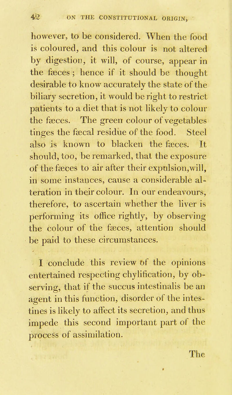 however, to be considered. When the food is coloured, and this colour is not altered by digestion, it will, of course, appear in the faeces; hence if it should be thought desirable to know accurately the state of the biliary secretion, it would be right to restrict patients to a diet that is not likely to colour the faeces. The green colour of vegetables tinges the faecal residue of the food. Steel also is known to blacken the faeces. It should, too, be remarked, that the exposure of the faeces to air after their expulsion,will, in some instances, cause a considerable al- teration in their colour. In our endeavours, therefore, to ascertain whether the liver is performing its office rightly, by observing the colour of the faeces, attention should be paid to these circumstances. I conclude this review of the opinions entertained respecting chylification, by ob- serving, that if the succus intestinalis be an agent in this function, disorder of the intes- tines is likely to affect its secretion, and thus impede this second important part of the process of assimilation. The