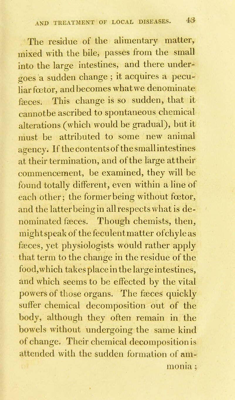 The residue of the alimentary matter, mixed with the bile, passes from the small into the larse intestines, and there under- goes a sudden change ; it acquires a pecu- liar foetor, and becomes what we denominate faeces. This change is so sudden, that it cannot be ascribed to spontaneous chemical alterations (whicli would be gradual), but it must be attributed to some new animal agency. If the contents of the small intestines at their termination, and of the large at their commencement, be examined, they will be found totally different, even within a line of each other; the former being without foetor, and the latter being in all respects what is de- nominated faeces. Though chemists, then, mightspeakof the feculent matter ofchyleas faeces, yet physiologists would rather apply that term to the change in the residue of the food,which takes place in the large intestines, and which seems to be effected by the vital powers of tliose organs. The faeces quickly suffer chemical decomposition out of the body, although they often remain in the bowels without undergoing the same kind of change. Their chemical decomposition is attended with the sudden formation of am- monia ;