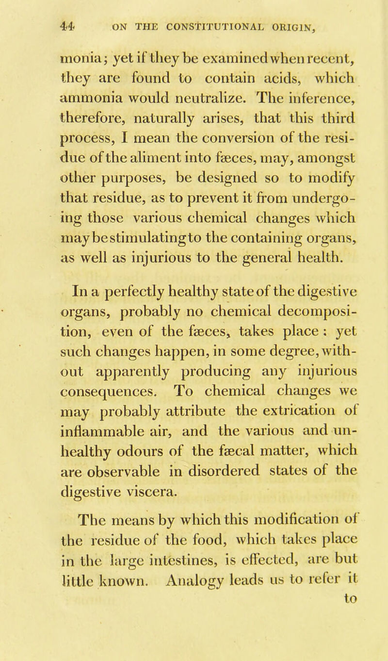 monia; yetiftlieybe examined when recent, they are found to contain acids, which ammonia would neutralize. The inference, therefore, naturally arises, that this third process, I mean the conversion of the resi- due of the aliment into faeces, may, amongst other purposes, be designed so to modify that residue, as to prevent it from undergo- ing those various chemical changes which may be stimulating to the containing organs, as well as injurious to the general health. In a perfectly healthy state of the digestive organs, probably no chemical decomposi- tion, even of the faeces, takes place : yet such changes happen, in some degree, with- out apparently producing any injurious consequences. To chemical changes we may probably attribute the extrication ot inflammable air, and the various and un- healthy odours of the faecal matter, which are observable in disordered states of the digestive viscera. The means by which this modification ol the residue of the food, which takes place in the large intestines, is effected, are but little known. Analogy leads us to refer it to