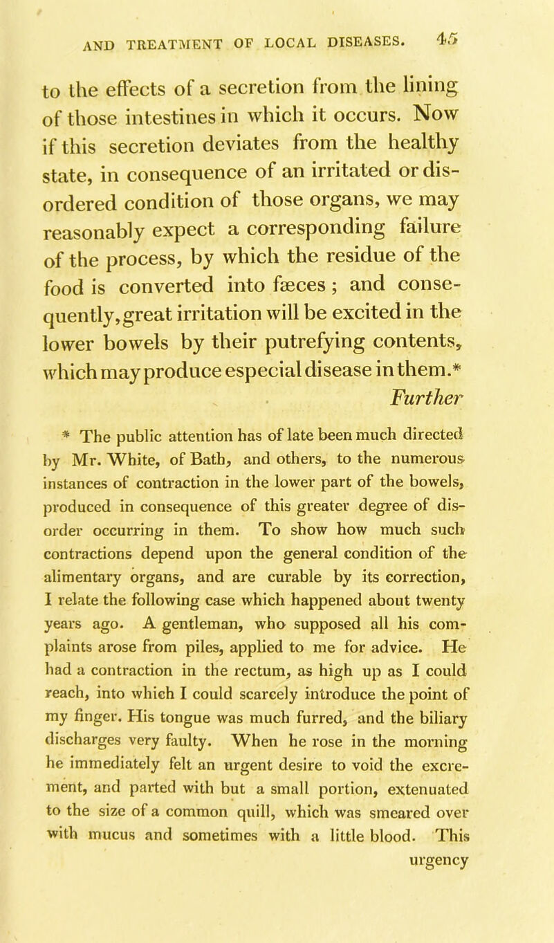 to the effects of a secretion from the lining of those intestines in which it occurs. Now if this secretion deviates from the healthy state, in consequence of an irritated or dis- ordered condition of those organs, we may reasonably expect a corresponding failure of the process, by which the residue of the food is converted into faeces; and conse- quently, great irritation will be excited in the lower bowels by their putrefying contents, which may produce especial disease in them.* Further * The public attention has of late been much directed by Mr. White, of Bath, and others, to the numerous instances of contraction in the lower part of the bowels, produced in consequence of this greater degree of dis- order occurring in them. To show how much such contractions depend upon the general condition of the alimentary organs, and are curable by its correction, I relate the following case which happened about twenty years ago. A gentleman, who supposed all his com- plaints arose from piles, applied to me for advice. He had a contraction in the rectum, as high up as I could reach, into which I could scarcely introduce the point of my finger. His tongue was much furred, and the biliary discharges very faulty. When he rose in the moi’iiing he immediately felt an urgent desire to void the excre- ment, and parted with but a small portion, extenuated to the size of a common quill, which was smeared over with mucus and sometimes with a little blood. This urgency