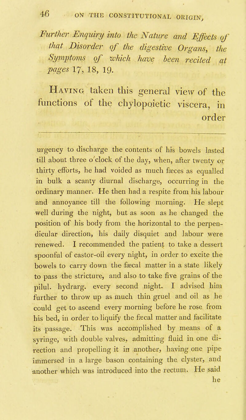 Further Enquiry into the Nature and Ejects of that Disorder of the digestive Origans, the Symptoms of which have been recited at pages 17, 18, 19. Having taken this general vie’.v of the functions of the chylopoietic viscera, in order urgency to discharge the contents of his bowels lasted till about three o'clock of the day, when, after twenty or thirty efforts, he had voided as much faeces as equalled in bulk a scanty diurnal discharge, occurring in the ordinary manner. He then had a respite from his labour and annoyance till the following morning- He slept well during the night, but as soon as he changed the position of his body from the horizontal to the perpen- dicular direction, his daily disquiet and labour were renewed. I recommended the patient to take a dessert spoonful of castor-oil every night, in order to excite the bowels to carry down the faecal matter in a state likely to pass the stricture, and also to take five grains of the pilul. hydrarg. every second night. I advised him further to throw up as much thin gruel and oil as he could get to ascend every morning before he rose from his bed, in order to liquify the fecal matter and facilitate its passage. This was accomplished by means of a syringe, with double valves, admitting fluid in one di- rection and propelling it in another, having one pipe immersed in a large bason containing the. clyster, and another which was introduced into the rectum. He said he