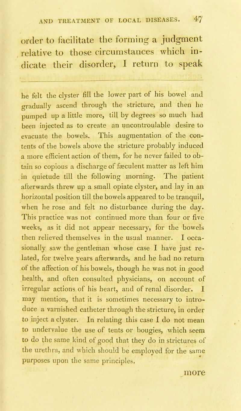 order to facilitate the forming a judgment , relative to those circumstances which in- dicate their disorder, 1 return to speak he felt the clyster fill the lovvei' part of his bowel and gradually ascend through the stricture, and then he pumped up a little more, till by degrees so much had been injected as to create an uncontroulable desire to evacuate the bowels. This augrnentation of the con- tents of the bowels above the stricture probably induced a more efficient action of them, for he never failed to ob- tain so copious a discharge of feculent matter as left him in quietude till the following morning. The patient afterwards threw up a small opiate clyster, and lay in an horizontal position till the bowels appeared to be tranquil, when he rose and felt no disturbance during the day. This practice was not continued more than four or five weeks, as it did not appear necessary, for the bowels then relieved themselves in the usual manner. I occa- sionally saw the gentleman whose case I have just re- lated, for twelve years afterwards, and he had no return of the affection of his bowels, though he was not in good health, and often consulted physicians, on account of irregular actions of his heart, and of renal disorder. I may mention, that it is sometimes necessary to intro- duce a varnished catheter through the stricture, in order to inject a clyster. In relating this case I do not mean to undervalue the use of tents or bougies, which seem to do the same kind of good that they do in strictures of the urethra, and which should be employed for the same purposes upon the same principles. more