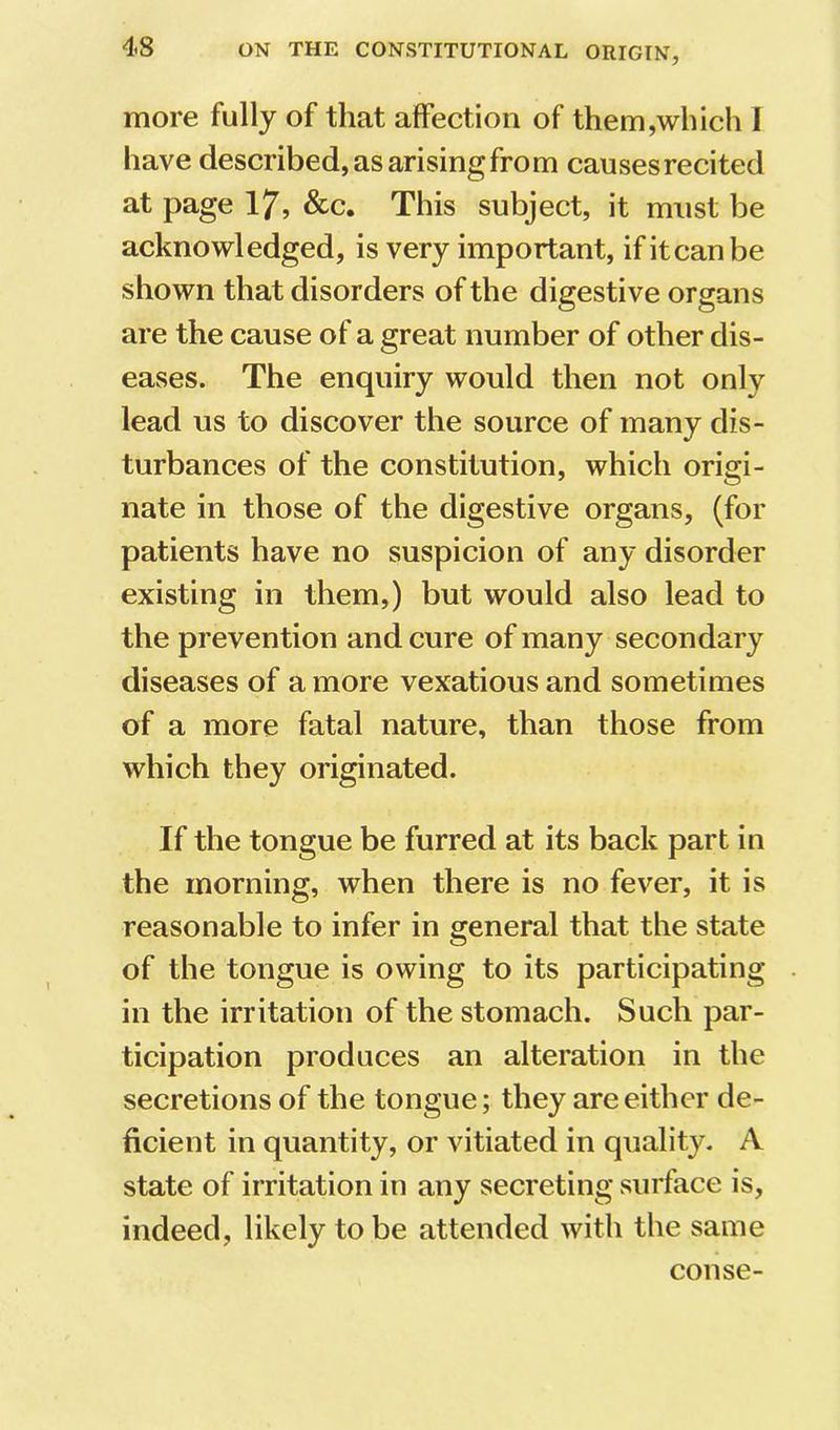more fully of that affection of them,which I have described, as arising from causes recited at page 17, &c. This subject, it must be acknowledged, is very important, ifitcanbe shown that disorders of the digestive organs are the cause of a great number of other dis- eases. The enquiry would then not only lead us to discover the source of many dis- turbances of the constitution, which origi- nate in those of the digestive organs, (for patients have no suspicion of any disorder existing in them,) but would also lead to the prevention and cure of many secondary diseases of a more vexatious and sometimes of a more fatal nature, than those from which they originated. If the tongue be furred at its back part in the morning, when there is no fever, it is reasonable to infer in general that the state of the tongue is owing to its participating in the irritation of the stomach. Such par- ticipation produces an alteration in the secretions of the tongue; they are either de- ficient in quantity, or vitiated in quality. A state of irritation in any secreting surface is, indeed, likely to be attended with the same conse-