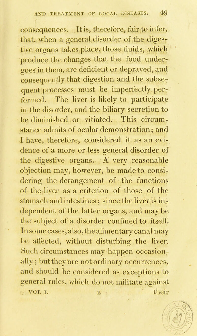 consequences. It is, therefore, fair to infer, that, when a general disorder of the diges- tive organs takes place, those fluids, which produce the changes that the food under- goes in them, are deficient or depraved, and consequently that digestion and the subse- quent processes must be imperfectly per- formed. The liver is likely to participate in the disorder, and the biliary secretion to be diminished or vitiated. This circum- stance admits of ocular demonstration; and I have, therefore, considered it as an evi- dence of a more or less general disorder of the digestive organs. A very reasonable objection may, however, be made to consi- dering the derangement of the functions of the liver as a criterion of those of the stomach and intestines ; since the liver is in- dependent of the latter organs, and may be the subject of a disorder confined to itself. In some cases, also, the alimentary canal may be affected, without disturbing the liver. Such circumstances may happen occasion- ally ; butthey are not ordinary occurrences, and should be considered as exceptions to general rules, which do not militate against VOL I. E tlieir