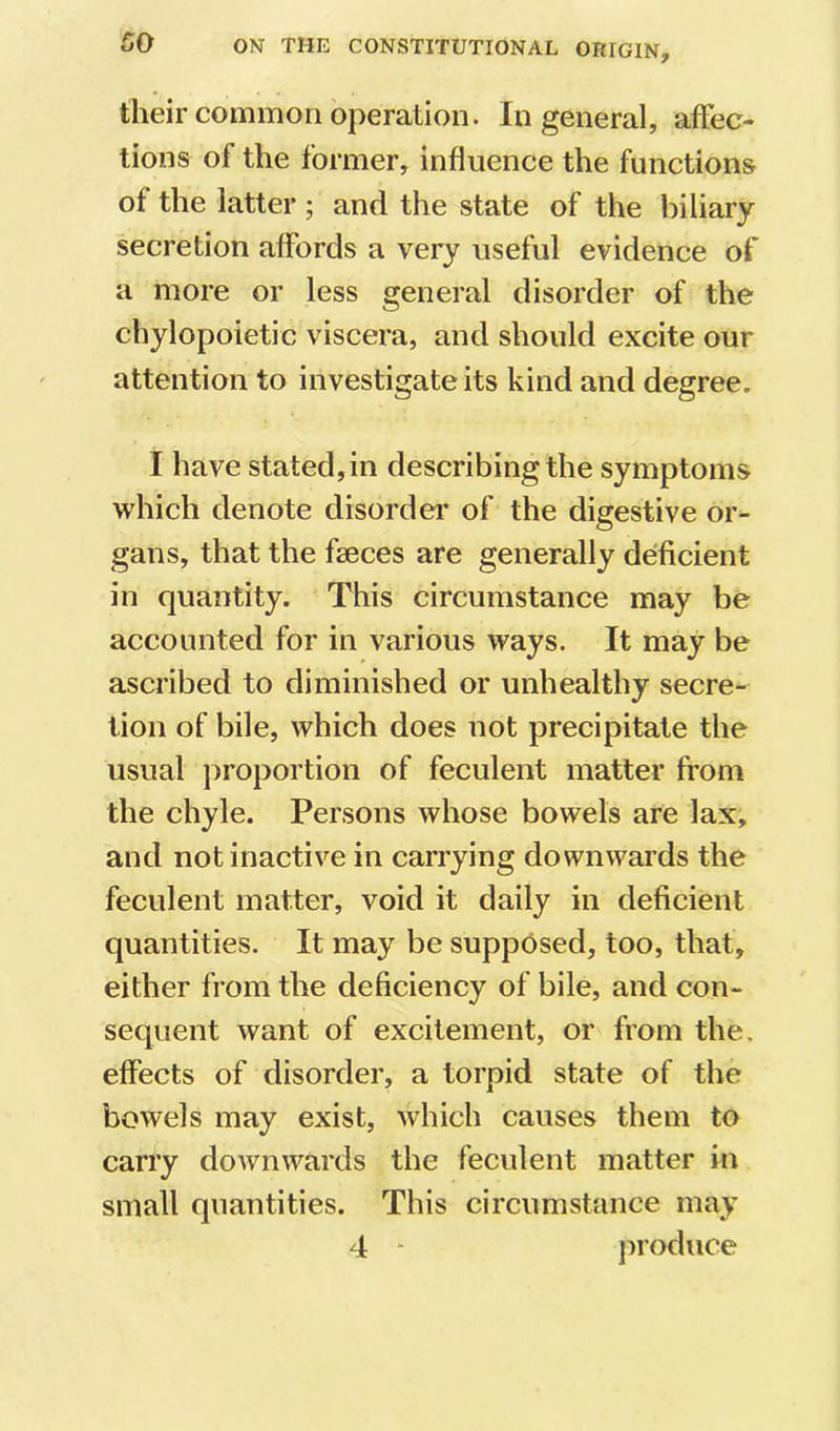 their common operation. In general, affec- tions of the former, influence the functions of the latter ; and the state of the biliary secretion affords a very useful evidence of a more or less general disorder of the chylopoietic viscera, and should excite our attention to investigate its kind and degree. I have stated, in describing the symptoms which denote disorder of the digestive or- gans, that the faeces are generally deficient in quantity. This circumstance may be accounted for in various ways. It may be ascribed to diminished or unhealthy secre- tion of bile, which does not precipitate the usual proportion of feculent matter from the chyle. Persons whose bowels are lax, and not inactive in carrying downwards the feculent matter, void it daily in deficient quantities. It may be supposed, too, that, either from the deficiency of bile, and con- sequent want of excitement, or from the. effects of disorder, a torpid state of the bowels may exist, which causes them to carry downwards the fecvdent matter in small quantities. This circumstance may 4 - jiroduce