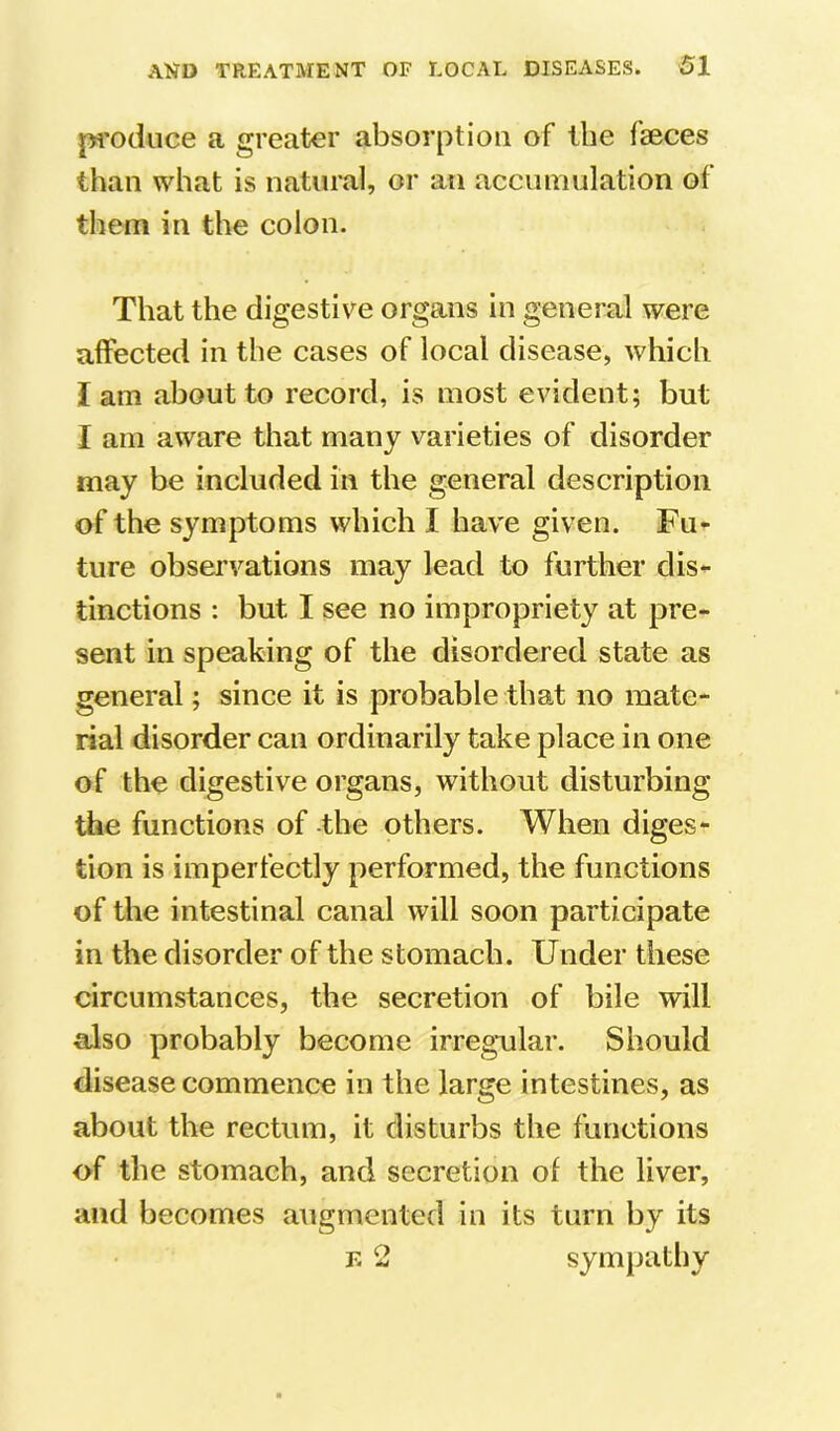 pi'oduce a greater absorption of the faeces than what is natural, or an accumulation of them in the colon. That the digestive organs in general were affected in the cases of local disease, which I am about to record, is most evident; but I am aware that many varieties of disorder may be included in the general description of the symptoms which I have given. Fu- ture observations may lead to further dis- tinctions : but I see no impropriety at pre- sent in speaking of the disordered state as general; since it is probable that no mate- rial disorder can ordinarily take place in one of the digestive organs, without disturbing the functions of -the others. When diges- tion is imperfectly performed, the functions of the intestinal canal will soon participate in the disorder of the stomach. Under these circumstances, the secretion of bile will also probably become irregular. Should disease commence in the large intestines, as about the rectum, it disturbs the functions of the stomach, and secretion of the liver, and becomes augmented in its turn by its F. 2 sympathy