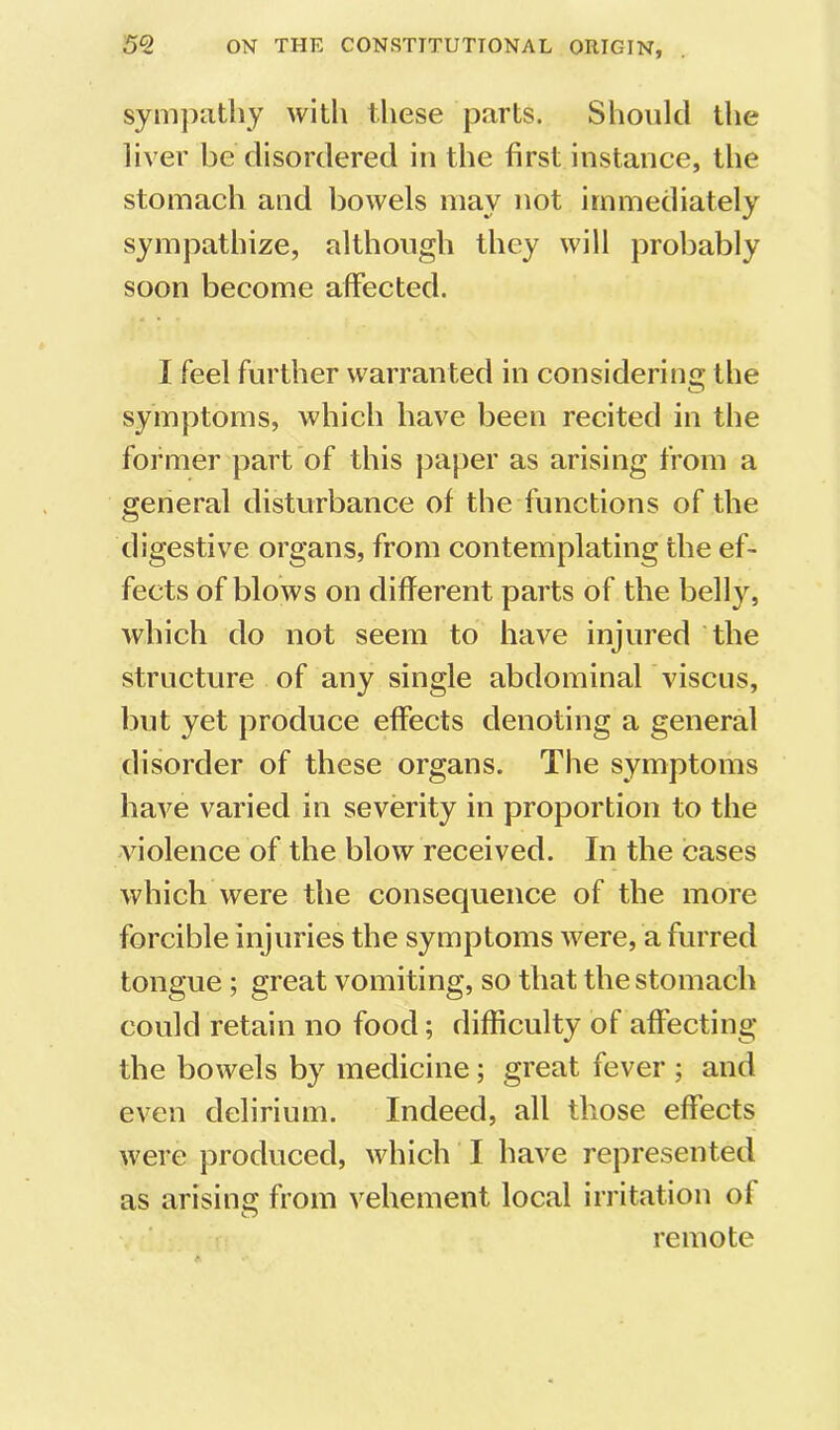symjxithy with these parts. Should the liver be disordered in the first instance, the stomach and bowels may not immediately sympathize, although they will probably soon become affected. I feel further warranted in considering the symptoms, which have been recited in the former part of this paper as arising from a general disturbance of the functions of the digestive organs, from contemplating the ef- fects of blows on different parts of the belly, which do not seem to have injured the structure of any single abdominal viscus, but yet produce effects denoting a general disorder of these organs. The symptoms have varied in severity in proportion to the violence of the blow received. In the cases which were the consequence of the more forcible injuries the symptoms were, a furred tongue ; great vomiting, so that the stomach could retain no food; difficulty of affecting the bowels by medicine; great fever ; and even delirium. Indeed, all those effects were produced, which I have represented as arising from vehement local irritation of remote