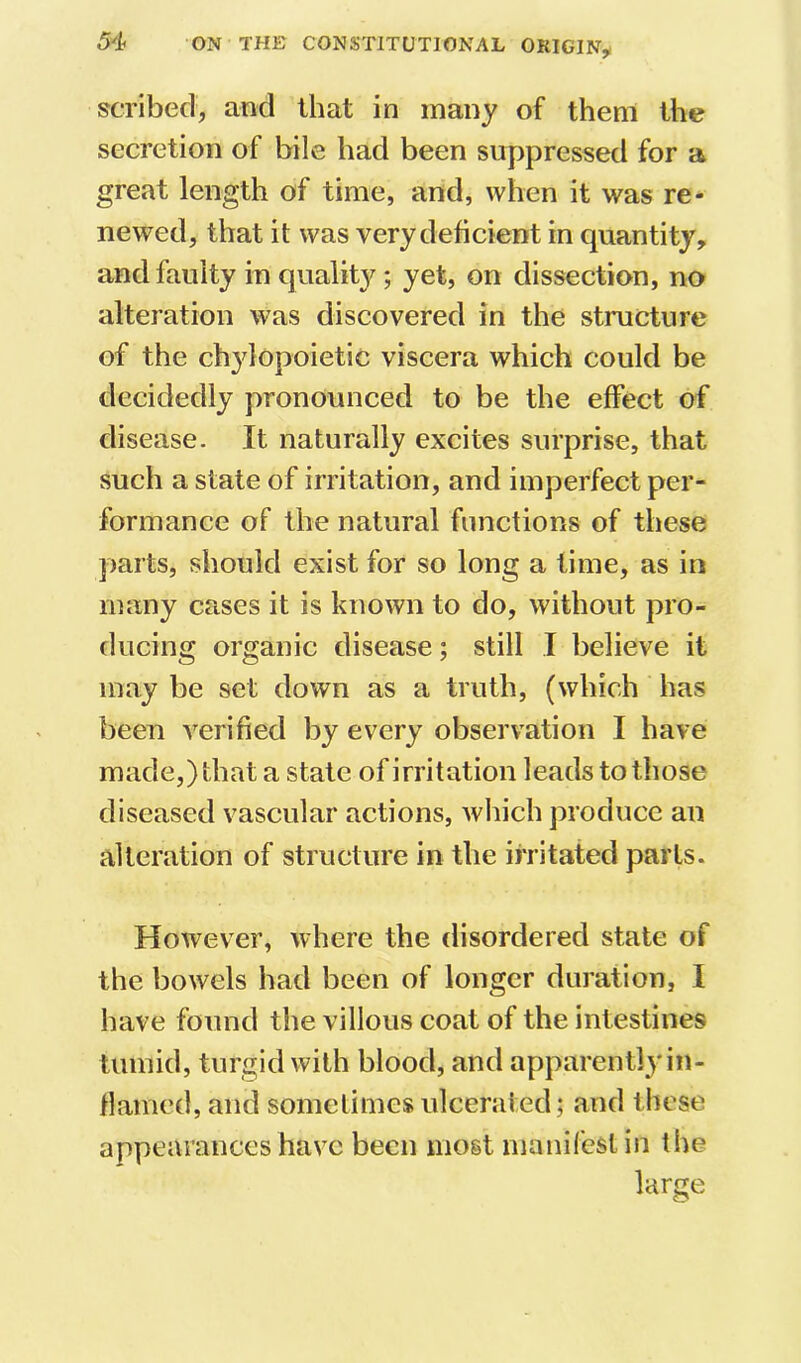 scribed, and that in many of them the secretion of bile had been suppressed for a great length of time, and, when it was re- newed, that it was very deficient in quantity, and faulty in quality; yet, on dissection, no alteration was discovered in the structure of the chylopoietic viscera which could be decidedly pronounced to be the effect of disease. It naturally excites surprise, that such a state of irritation, and imperfect per- formance of the natural functions of these parts, should exist for so long a time, as in many cases it is known to do, without pro- ducing organic disease; still I believe it may be set down as a truth, (which has been verified by every observation I have made,) that a state of irritation leads to those diseased vascular actions, which produce an alteration of structure in the irritated parts. However, where the disordered state of the bowels had been of longer duration, I have found the villous coat of the intestines tumid, turgid with blood, and apparently in- flamed, and sometimes ulcerated; and these appearances have been most manifest in the large