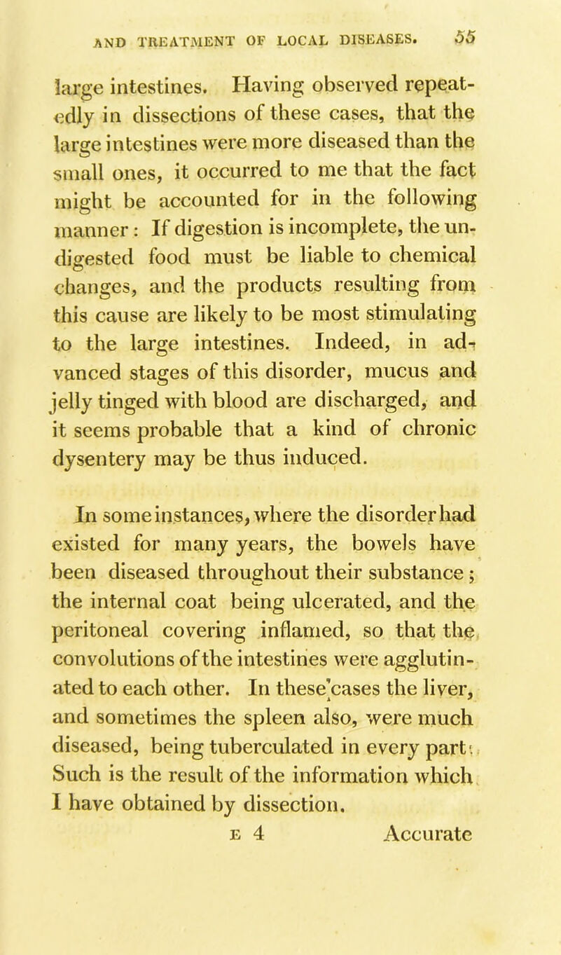 large intestines. Having observed repeat- edly in dissections of these cases, that the large intestines were more diseased than the small ones, it occurred to me that the fact might be accounted for in the following manner: If digestion is incomplete, the un- digested food must be liable to chemical changes, and the products resulting from this cause are likely to be most stimulating to the large intestines. Indeed, in ad-? vanced stages of this disorder, mucus and jelly tinged with blood are discharged, and it seems probable that a kind of chronic dysentery may be thus induced. In some instances, where the disorder had existed for many years, the bowels have been diseased throughout their substance; the internal coat being ulcerated, and the peritoneal covering inflamed, so that the, convolutions of the intestines were agglutin- ated to each other. In these^cases the liver, and sometimes the spleen also, were much diseased, being tuberculated in every part*., Such is the result of the information which I have obtained by dissection, E 4 Accurate