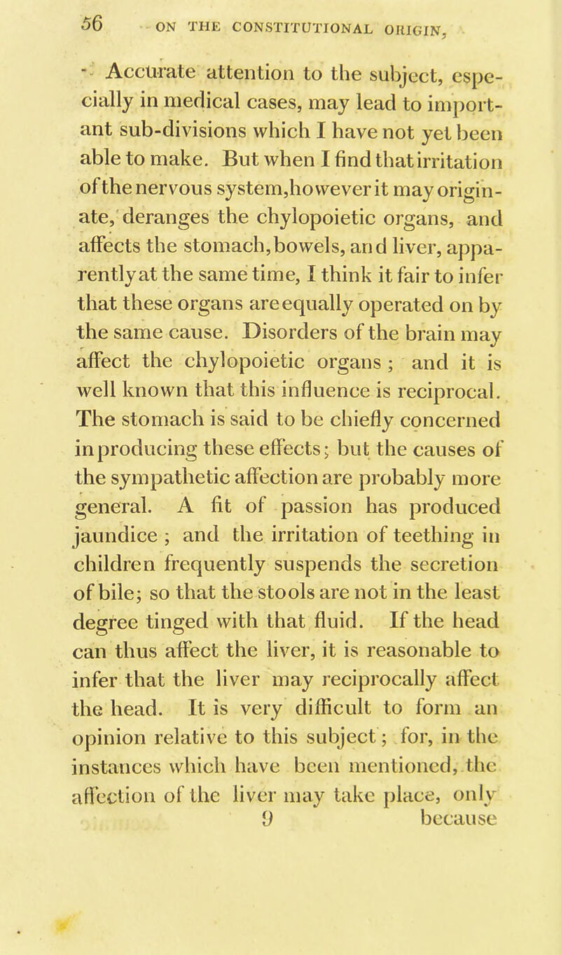 ■- Accurate attention to the subject, espe- cially in medical cases, may lead to import- ant sub-divisions which I have not yet been able to make. But when I find that irritation of the nervous system,however it may origin- ate,'deranges the chylopoietic organs, and affects the stomach,bowels, and liver, appa- rentlyat the same time, I think it fair to infer that these organs are equally operated on by the same cause. Disorders of the brain may affect the chylopoietic organs ; and it is well known that this influence is reciprocal. The stomach is said to be chiefly concerned in producing these effects; but the causes of the sympathetic affection are probably more general. A fit of passion has produced jaundice ; and the irritation of teething in children frequently suspends the secretion of bile; so that the stools are not in the least degree tinged with that fluid. If the head can thus affect the liver, it is reasonable to infer that the liver may reciprocally affect the head. It is very difficult to form an opinion relative to this subject ; for, in the instances which have been mentioned, the affection of the liver may take place, only 9 because