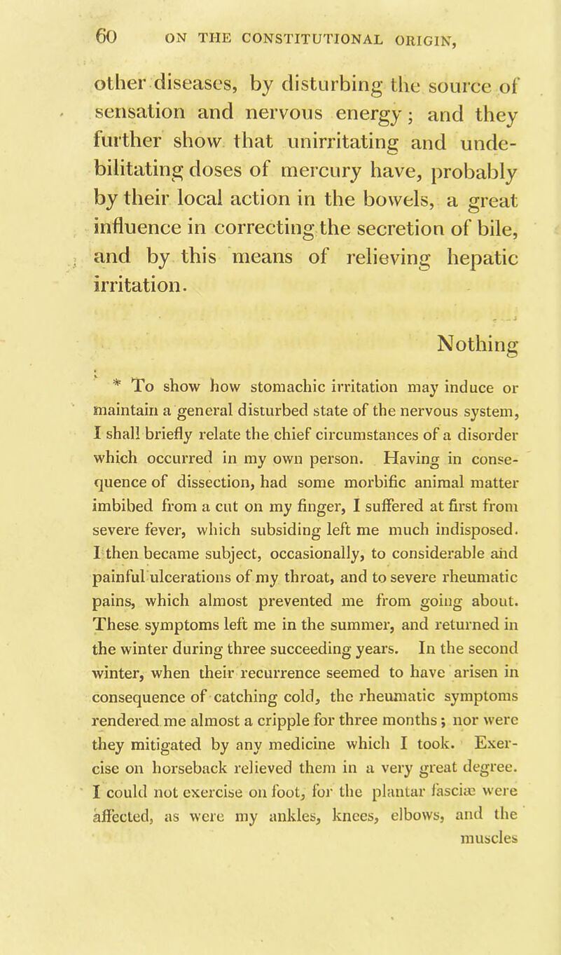 other diseases, by disturbing the source of sensation and nervous energy; and they further show that unirritating and unde- bilitating doses of mercury have, probably by their local action in the bowels, a great influence in correcting the secretion of bile, and by this means of relieving hepatic irritation. Nothing * To show how stomachic irritation may induce or maintain a genei’al disturbed state of the nervous system, I shall briefly relate the chief circumstances of a disorder which occurred in my own person. Having in conse- quence of dissection, had some morbific animal matter imbibed from a cut on my finger, I suffered at first from severe fever, which subsiding left me much indisposed. I then became subject, occasionally, to considerable and painful ulcerations of my throat, and to severe rheumatic pains, which almost prevented me from going about. These symptoms left me in the summer, and returned in the winter during three succeeding years. In the second winter, when their recurrence seemed to have arisen in consequence of catching cold, the rheumatic symptoms rendered me almost a cripple for three months; nor were they mitigated by any medicine which I took. Exer- cise on horseback relieved them in a very great degree. I could not exercise on foot, for the plantar fascim were affected, as were my ankles, knees, elbows, and the muscles