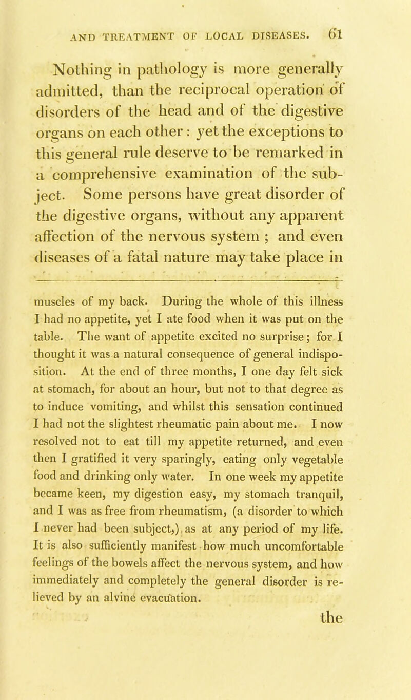 Nothing in patliology is more generally aclmittecl, than the reciprocal operation of disorders of the head and of the digestive organs on each other: yet the exceptions to this seneral rule deserve to be remarked in a comprehensive examination of the sub- ject. Some persons have great disorder of the digestive organs, without any apparent afl'ection of the nervous system ; and even diseases of a fatal nature may take place in muscles of my back. During the whole of this illness » I had no appetite, yet I ate food when it was put on the table. The want of appetite excited no surprise; for I thought it was a natural consequence of general indispo- sition. At the end of three months, I one day felt sick at stomach, for about an hour, but not to that degree as to induce vomiting, and whilst this sensation continued I had not the slightest rheumatic pain about me. I now resolved not to eat till my appetite returned, and even then I gratified it very sparingly, eating only vegetable food and drinking only water. In one week my appetite became keen, ray digestion easy, my stomach tranquil, and I was as free from rheumatism, (a disorder to which 1 never had been subject,).as at any period of my life. It is also sufficiently manifest how much uncomfortable feelings of the bowels affect the nervous system, and how immediately and completely the general disorder is re- lieved by an alvine evacuation.