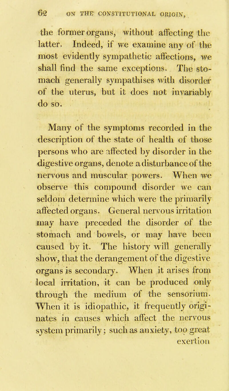 the former organs, without affecting the latter. Indeed, if we examine any of the most evidently sympathetic affections, we shall find the same exceptions. The sto- mach generally sympathises with disorder of the uterus, but it does not invariably do so. Many of the symptoms recorded in the description of the state of health of those persons who are affected by disorder in the digestive organs, denote a disturbance of the nervous and muscular powers. When we observe this compound disorder we can seldom determine which were the primarily affected organs. General nervous irritation may have preceded the disorder of the stomach and bowels, or may have been caused by it. The history will generally show, that the derangement of the digestive organs is secondary. When it arises from local irritation, it can be produced only through the medium of the sensoriuin. When it is idiopathic, it fi’equently origi- nates in causes which affect the nervous system primarily; such as anxiety, too great exertion