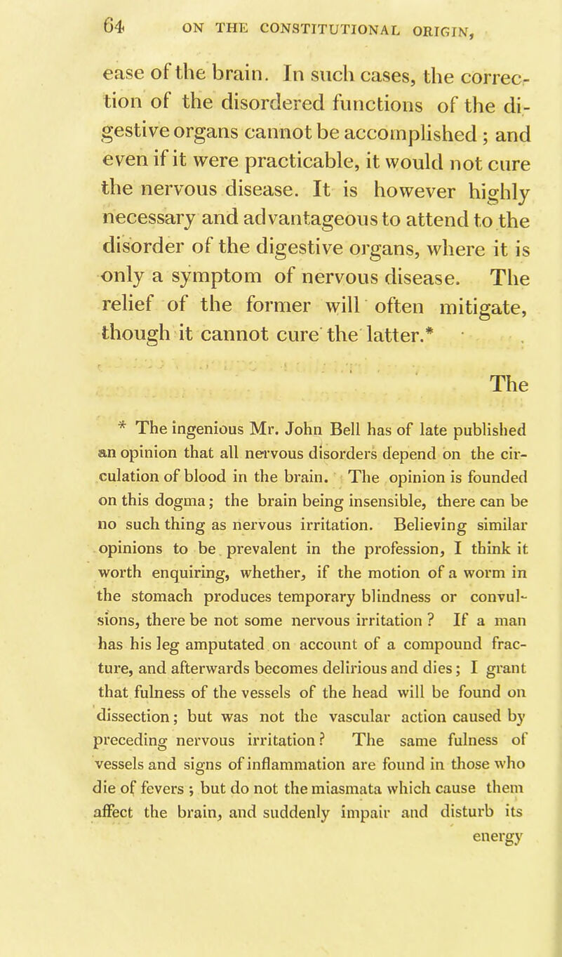 ease of the brain. In such cases, the correc- tion of the disordered functions of the di- gestive organs cannot be accomplished ; and even if it were practicable, it would not cure the nervous disease. It is however highly necessary and advantageous to attend to the disorder of the digestive organs, where it is only a symptom of nervous disease. The relief of the former will often mitigate, though it cannot cure the latter.* The * The ingenious Mr. John Bell has of late published an opinion that all nervous disorders depend on the cir- culation of blood in the brain, i The opinion is founded on this dogma; the brain being insensible, there can be no such thing as nervous irritation. Believing similar opinions to be prevalent in the profession, I think it vrorth enquiring, whether, if the motion of a worm in the stomach produces temporary blindness or convul- sions, there be not some nervous irritation ? If a man has his leg amputated on account of a compound frac- ture, and afterwards becomes delirious and dies; I grant that fulness of the vessels of the head will be found on dissection; but was not the vascular action caused by preceding nervous irritation? The same fulness of vessels and signs of inflammation are found in those who die of fevers •, but do not the miasmata which cause them affect the brain, and suddenly impair and disturb its energy
