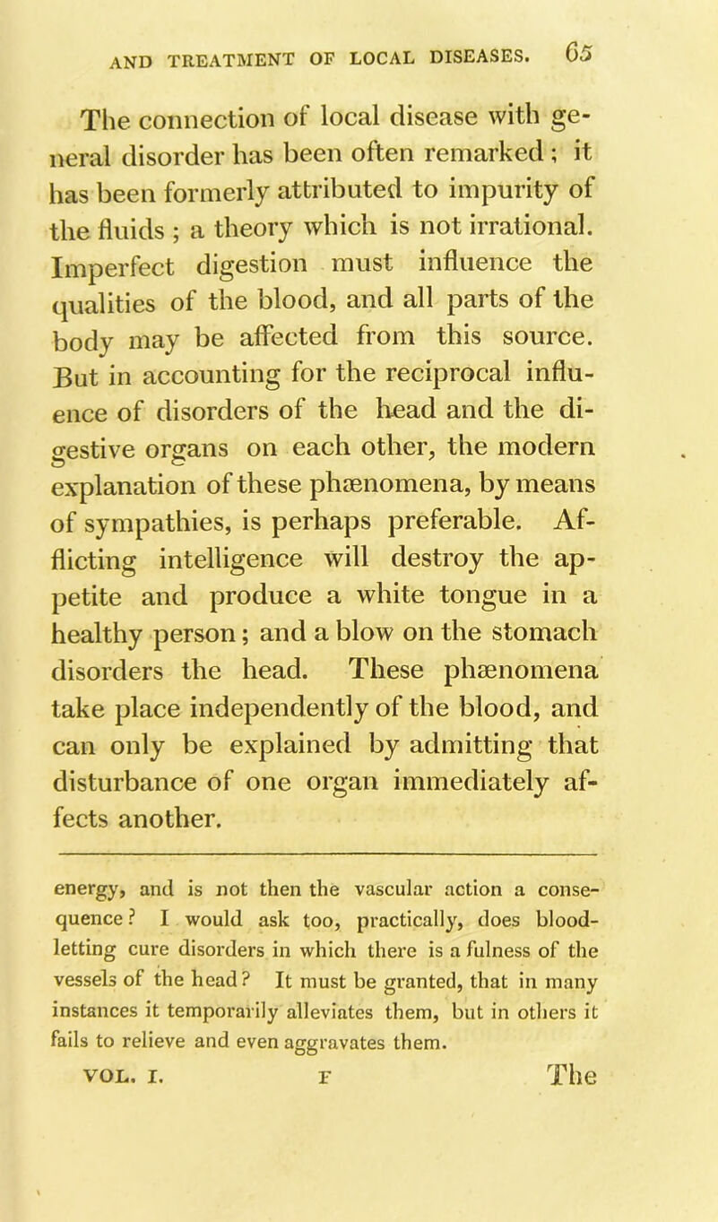 The connection of local disease with ge- neral disorder has been often remarked ; it has been formerly attributed to impurity of the fluids ; a theory which is not irrational. Imperfect digestion must influence the qualities of the blood, and all parts of the body may be affected from this source. But in accounting for the reciprocal influ- ence of disorders of the liead and the di- gestive organs on each other, the modern explanation of these pluenomena, by means of sympathies, is perhaps preferable. Af- flicting intelligence will destroy the ap- petite and produce a white tongue in a healthy person; and a blow on the stomach disorders the head. These phaenomena take place independently of the blood, and can only be explained by admitting that disturbance of one organ immediately af- fects another. energy, and is not then the vascular action a conse- quence ? I would ask too, practically, does blood- letting cure disorders in which there is a fulness of the vessels of the head ? It must be granted, that in many instances it temporarily alleviates them, but in others it fails to relieve and even aggravates them.