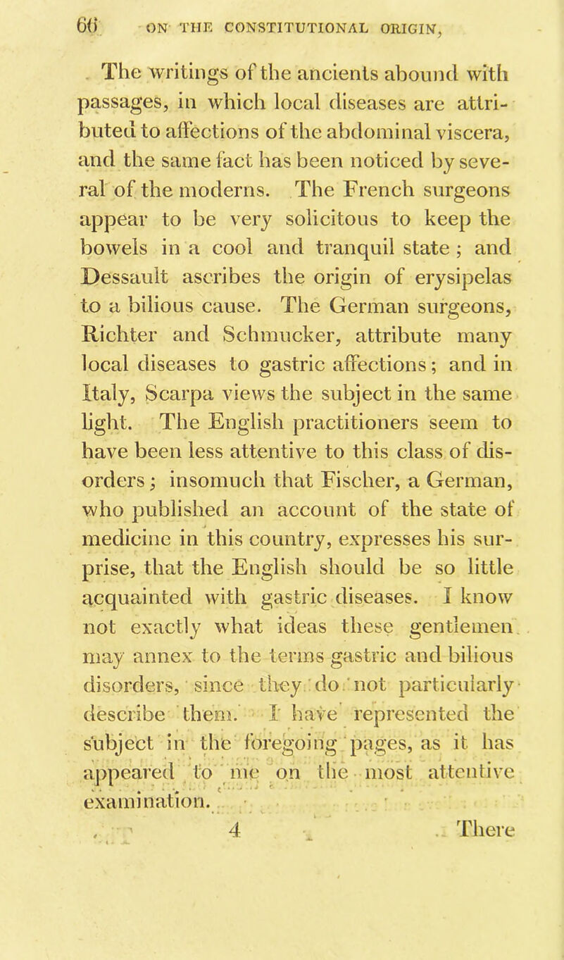 . The writings of the ancients abound with passages, in which local diseases are attri- buted to affections of the abdominal viscera, and the same fact has been noticed by seve- ral of the moderns. The French surgeons appear to be very solicitous to keep the bowels in a cool and tranquil state ; and Dessault ascribes the origin of erysipelas to a bilious cause. The German surgeons, Richter and Schmucker, attribute many local diseases to gastric affections; and in Italy, Scarpa views the subject in the same light. The English practitioners seem to have been less attentive to this class of dis- orders ; insomuch that Fischer, a German, who published an account of the state of medicine in this country, expresses his sur- prise, that the English should be so little acquainted with gastric diseases. I know not exactly what ideas these gentlemen, may annex to the terms gastric and bilious disorders, since they do.'not particularly describe them. I have represented the subject in the foregoing pages, as it has appeared /to ine on the most attendve examination.. . ^ 4 . There